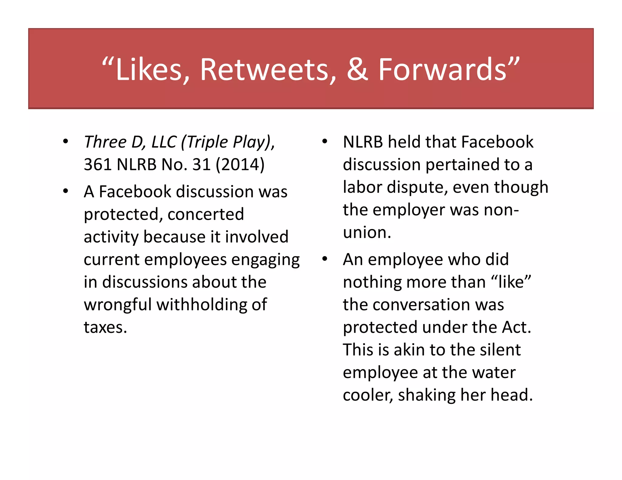 “Likes, Retweets, & Forwards”
• Three D, LLC (Triple Play),
361 NLRB No. 31 (2014)
• A Facebook discussion was
protected, concerted
activity because it involved
current employees engaging
in discussions about the
wrongful withholding of
taxes.
• NLRB held that Facebook
discussion pertained to a
labor dispute, even though
the employer was non-
union.
• An employee who did
nothing more than “like”
the conversation was
protected under the Act.
This is akin to the silent
employee at the water
cooler, shaking her head.
 