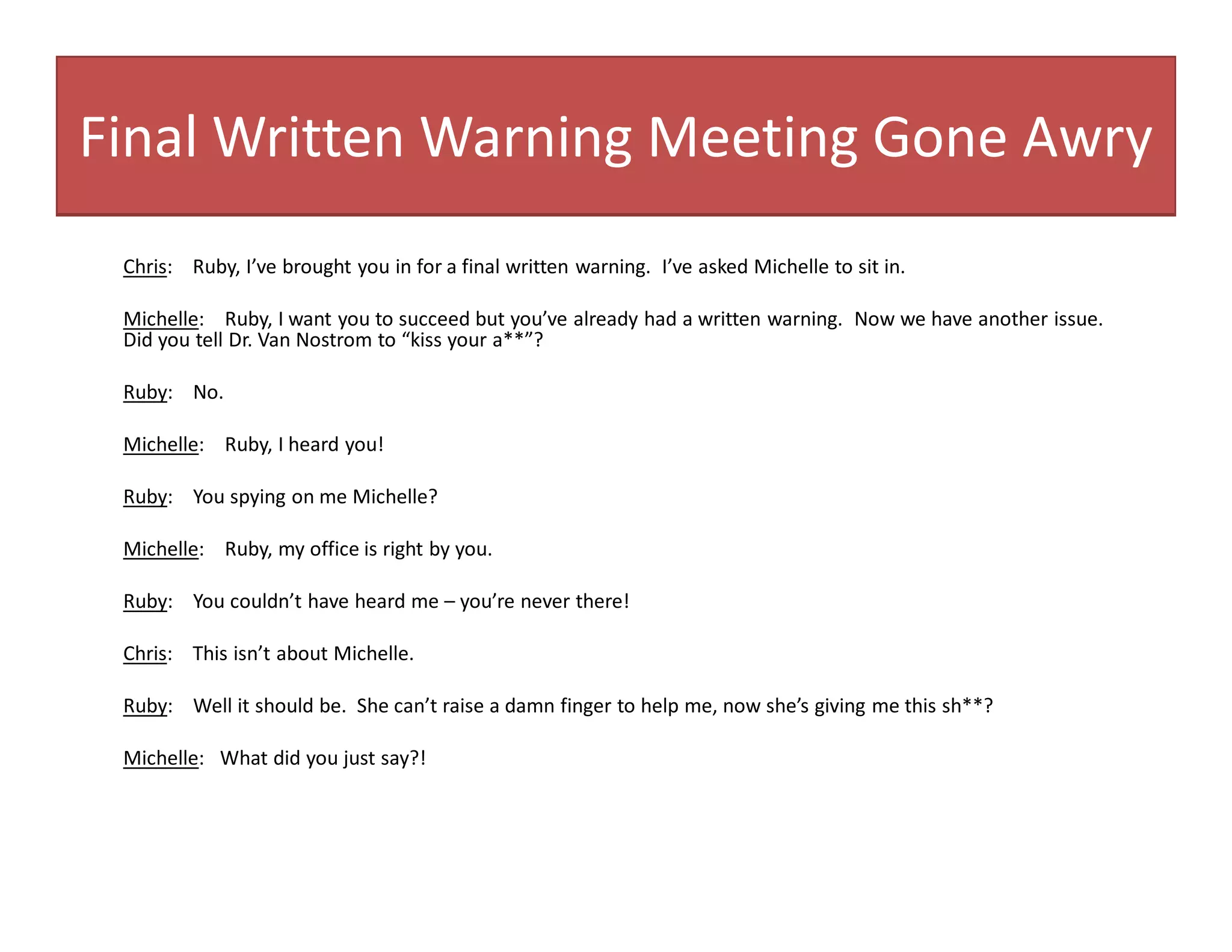 Final Written Warning Meeting Gone Awry
Chris: Ruby, I’ve brought you in for a final written warning. I’ve asked Michelle to sit in.
Michelle: Ruby, I want you to succeed but you’ve already had a written warning. Now we have another issue.
Did you tell Dr. Van Nostrom to “kiss your a**”?
Ruby: No.
Michelle: Ruby, I heard you!
Ruby: You spying on me Michelle?
Michelle: Ruby, my office is right by you.
Ruby: You couldn’t have heard me – you’re never there!
Chris: This isn’t about Michelle.
Ruby: Well it should be. She can’t raise a damn finger to help me, now she’s giving me this sh**?
Michelle: What did you just say?!
 