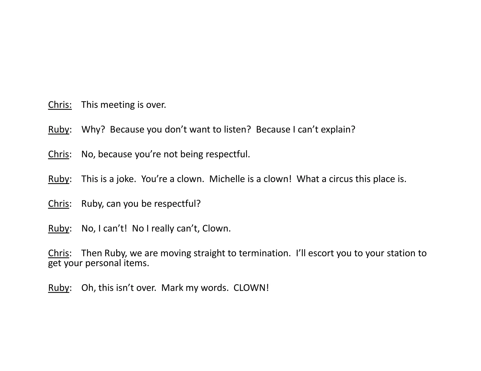 Chris: This meeting is over.
Ruby: Why? Because you don’t want to listen? Because I can’t explain?
Chris: No, because you’re not being respectful.
Ruby: This is a joke. You’re a clown. Michelle is a clown! What a circus this place is.
Chris: Ruby, can you be respectful?
Ruby: No, I can’t! No I really can’t, Clown.
Chris: Then Ruby, we are moving straight to termination. I’ll escort you to your station to
get your personal items.
Ruby: Oh, this isn’t over. Mark my words. CLOWN!
 