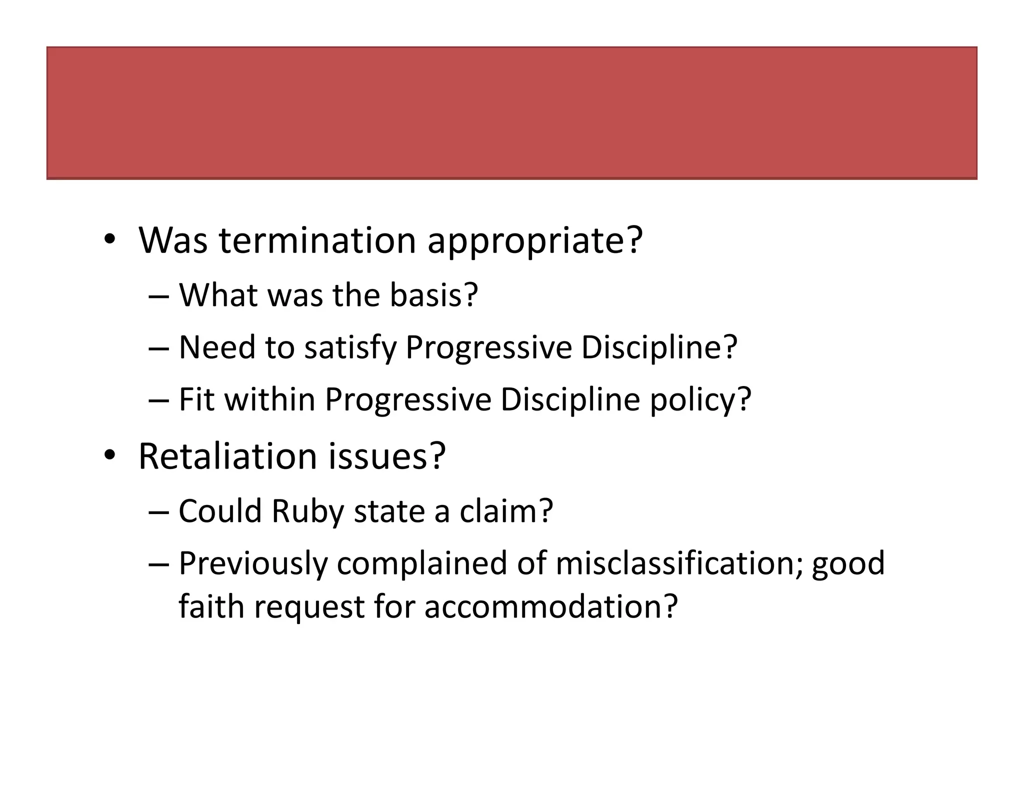 • Was termination appropriate?
– What was the basis?
– Need to satisfy Progressive Discipline?
– Fit within Progressive Discipline policy?
• Retaliation issues?
– Could Ruby state a claim?
– Previously complained of misclassification; good
faith request for accommodation?
 