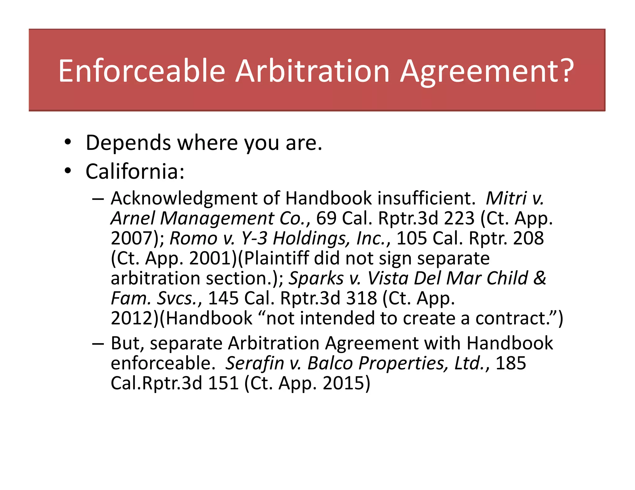 Enforceable Arbitration Agreement?
• Depends where you are.
• California:
– Acknowledgment of Handbook insufficient. Mitri v.
Arnel Management Co., 69 Cal. Rptr.3d 223 (Ct. App.
2007); Romo v. Y-3 Holdings, Inc., 105 Cal. Rptr. 208
(Ct. App. 2001)(Plaintiff did not sign separate
arbitration section.); Sparks v. Vista Del Mar Child &
Fam. Svcs., 145 Cal. Rptr.3d 318 (Ct. App.
2012)(Handbook “not intended to create a contract.”)
– But, separate Arbitration Agreement with Handbook
enforceable. Serafin v. Balco Properties, Ltd., 185
Cal.Rptr.3d 151 (Ct. App. 2015)
 