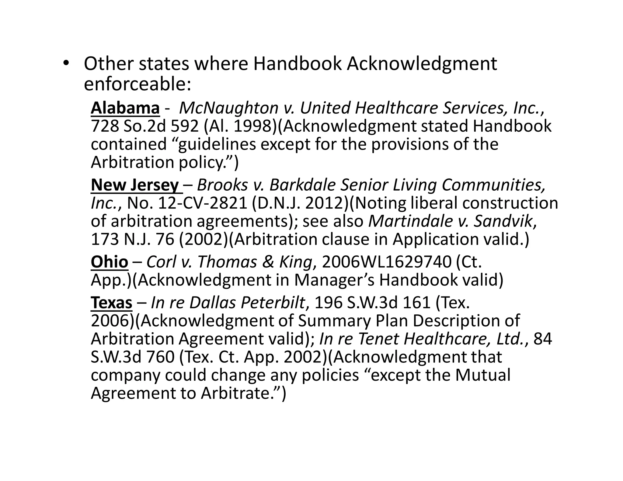 • Other states where Handbook Acknowledgment
enforceable:
Alabama - McNaughton v. United Healthcare Services, Inc.,
728 So.2d 592 (Al. 1998)(Acknowledgment stated Handbook
contained “guidelines except for the provisions of the
Arbitration policy.”)
New Jersey – Brooks v. Barkdale Senior Living Communities,
Inc., No. 12-CV-2821 (D.N.J. 2012)(Noting liberal construction
of arbitration agreements); see also Martindale v. Sandvik,
173 N.J. 76 (2002)(Arbitration clause in Application valid.)
Ohio – Corl v. Thomas & King, 2006WL1629740 (Ct.
App.)(Acknowledgment in Manager’s Handbook valid)
Texas – In re Dallas Peterbilt, 196 S.W.3d 161 (Tex.
2006)(Acknowledgment of Summary Plan Description of
Arbitration Agreement valid); In re Tenet Healthcare, Ltd., 84
S.W.3d 760 (Tex. Ct. App. 2002)(Acknowledgment that
company could change any policies “except the Mutual
Agreement to Arbitrate.”)
 