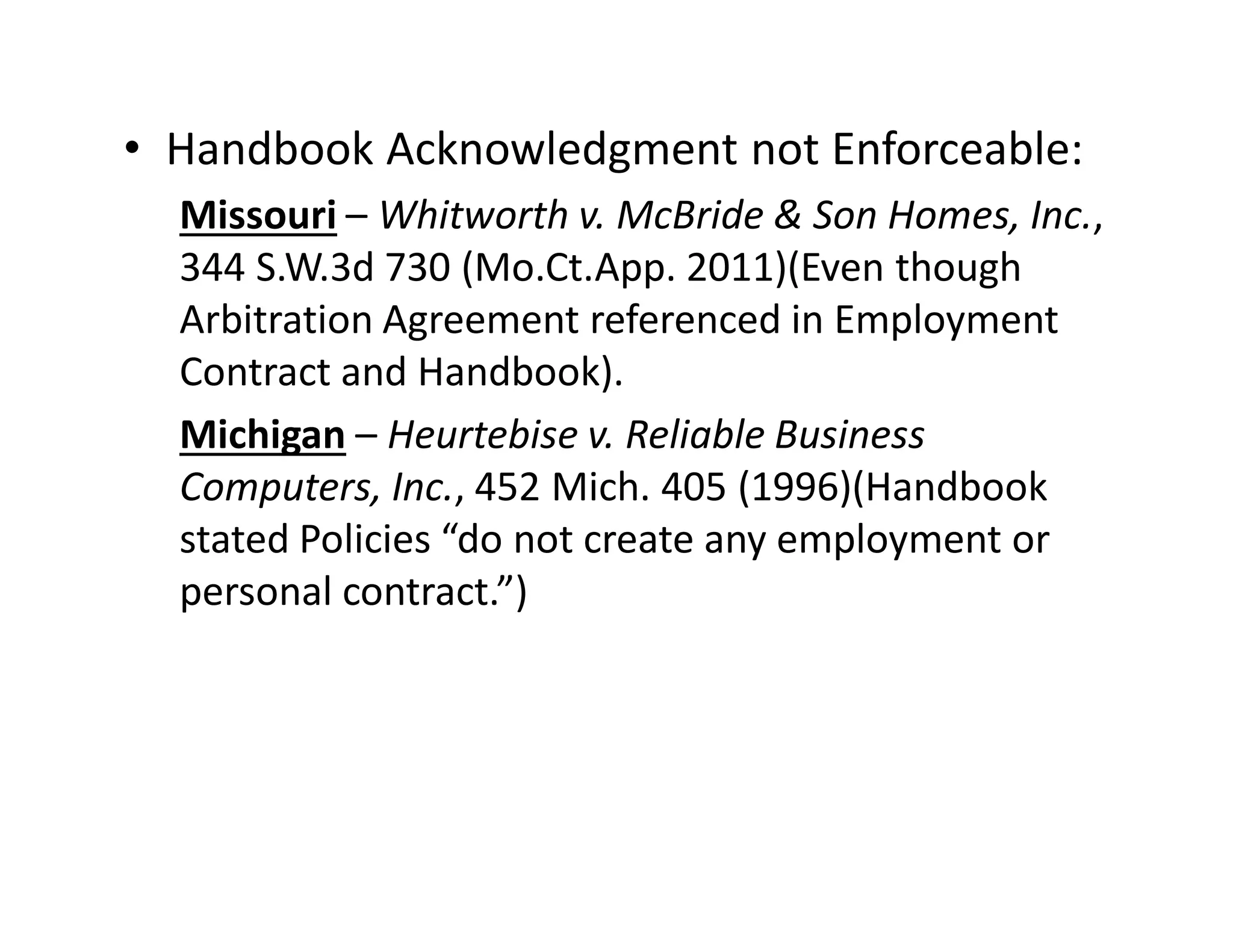 • Handbook Acknowledgment not Enforceable:
Missouri – Whitworth v. McBride & Son Homes, Inc.,
344 S.W.3d 730 (Mo.Ct.App. 2011)(Even though
Arbitration Agreement referenced in Employment
Contract and Handbook).
Michigan – Heurtebise v. Reliable Business
Computers, Inc., 452 Mich. 405 (1996)(Handbook
stated Policies “do not create any employment or
personal contract.”)
 