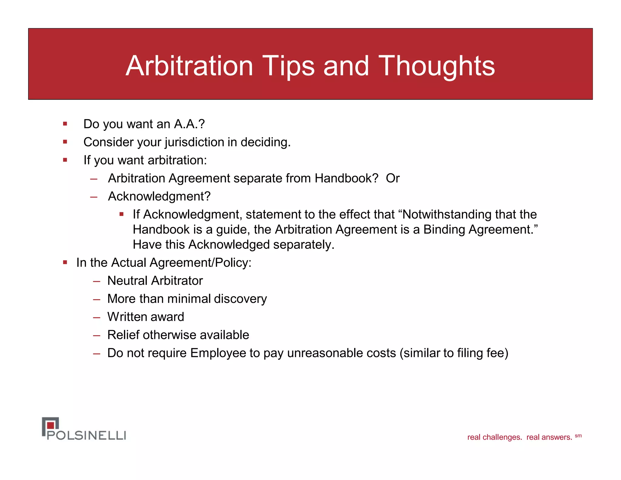 real challenges. real answers. sm
Arbitration Tips and Thoughts
Do you want an A.A.?
Consider your jurisdiction in deciding.
If you want arbitration:
– Arbitration Agreement separate from Handbook? Or
– Acknowledgment?
If Acknowledgment, statement to the effect that “Notwithstanding that the
Handbook is a guide, the Arbitration Agreement is a Binding Agreement.”
Have this Acknowledged separately.
In the Actual Agreement/Policy:
– Neutral Arbitrator
– More than minimal discovery
– Written award
– Relief otherwise available
– Do not require Employee to pay unreasonable costs (similar to filing fee)
 