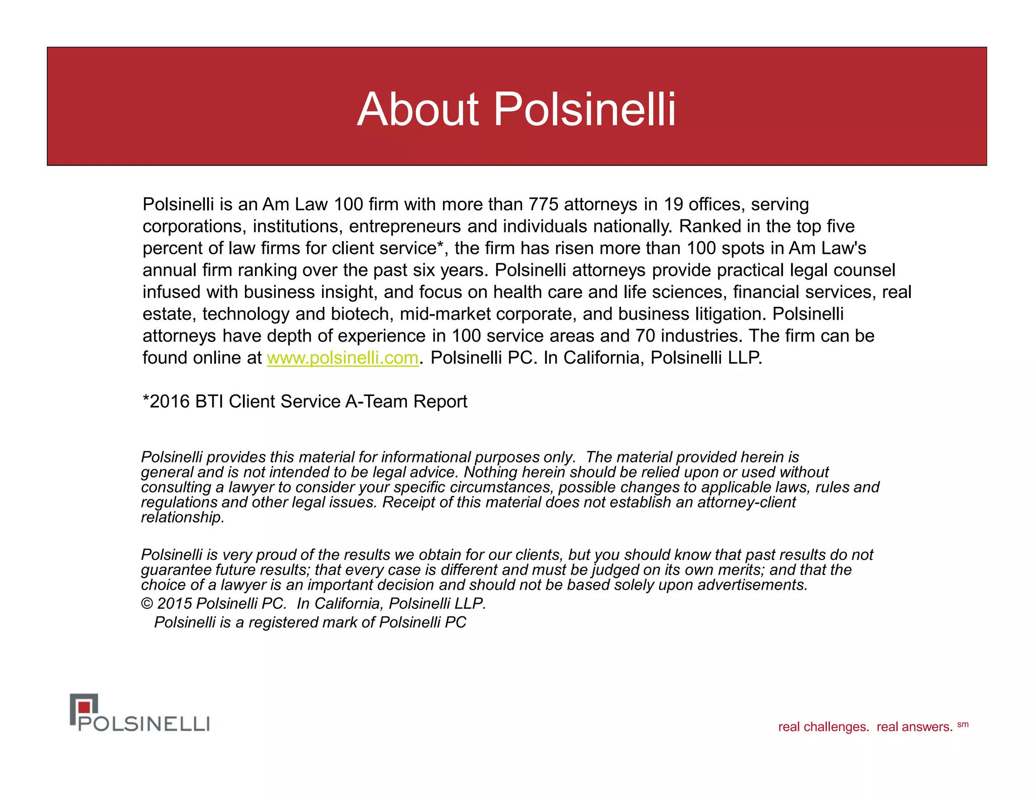 real challenges. real answers. sm
About Polsinelli
Polsinelli provides this material for informational purposes only. The material provided herein is
general and is not intended to be legal advice. Nothing herein should be relied upon or used without
consulting a lawyer to consider your specific circumstances, possible changes to applicable laws, rules and
regulations and other legal issues. Receipt of this material does not establish an attorney-client
relationship.
Polsinelli is very proud of the results we obtain for our clients, but you should know that past results do not
guarantee future results; that every case is different and must be judged on its own merits; and that the
choice of a lawyer is an important decision and should not be based solely upon advertisements.
© 2015 Polsinelli PC. In California, Polsinelli LLP.
Polsinelli is a registered mark of Polsinelli PC
Polsinelli is an Am Law 100 firm with more than 775 attorneys in 19 offices, serving
corporations, institutions, entrepreneurs and individuals nationally. Ranked in the top five
percent of law firms for client service*, the firm has risen more than 100 spots in Am Law's
annual firm ranking over the past six years. Polsinelli attorneys provide practical legal counsel
infused with business insight, and focus on health care and life sciences, financial services, real
estate, technology and biotech, mid-market corporate, and business litigation. Polsinelli
attorneys have depth of experience in 100 service areas and 70 industries. The firm can be
found online at www.polsinelli.com. Polsinelli PC. In California, Polsinelli LLP.
*2016 BTI Client Service A-Team Report
 