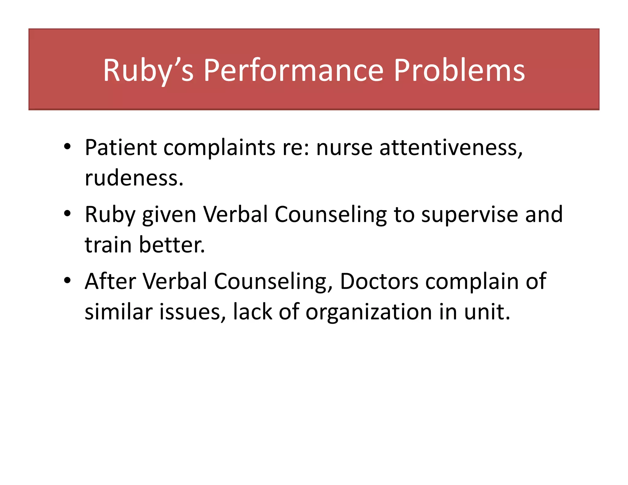 Ruby’s Performance Problems
• Patient complaints re: nurse attentiveness,
rudeness.
• Ruby given Verbal Counseling to supervise and
train better.
• After Verbal Counseling, Doctors complain of
similar issues, lack of organization in unit.
 