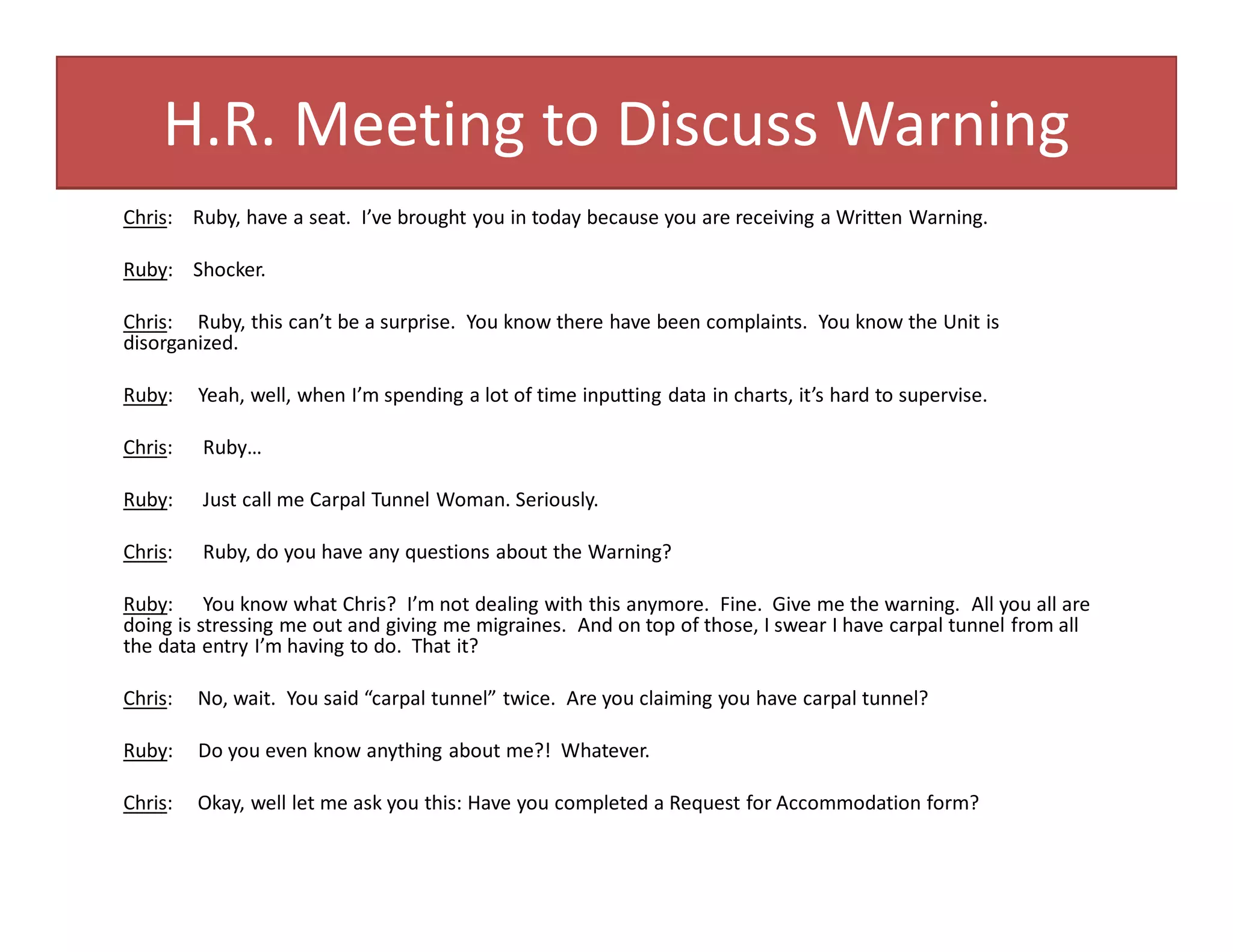 H.R. Meeting to Discuss Warning
Chris: Ruby, have a seat. I’ve brought you in today because you are receiving a Written Warning.
Ruby: Shocker.
Chris: Ruby, this can’t be a surprise. You know there have been complaints. You know the Unit is
disorganized.
Ruby: Yeah, well, when I’m spending a lot of time inputting data in charts, it’s hard to supervise.
Chris: Ruby…
Ruby: Just call me Carpal Tunnel Woman. Seriously.
Chris: Ruby, do you have any questions about the Warning?
Ruby: You know what Chris? I’m not dealing with this anymore. Fine. Give me the warning. All you all are
doing is stressing me out and giving me migraines. And on top of those, I swear I have carpal tunnel from all
the data entry I’m having to do. That it?
Chris: No, wait. You said “carpal tunnel” twice. Are you claiming you have carpal tunnel?
Ruby: Do you even know anything about me?! Whatever.
Chris: Okay, well let me ask you this: Have you completed a Request for Accommodation form?
 