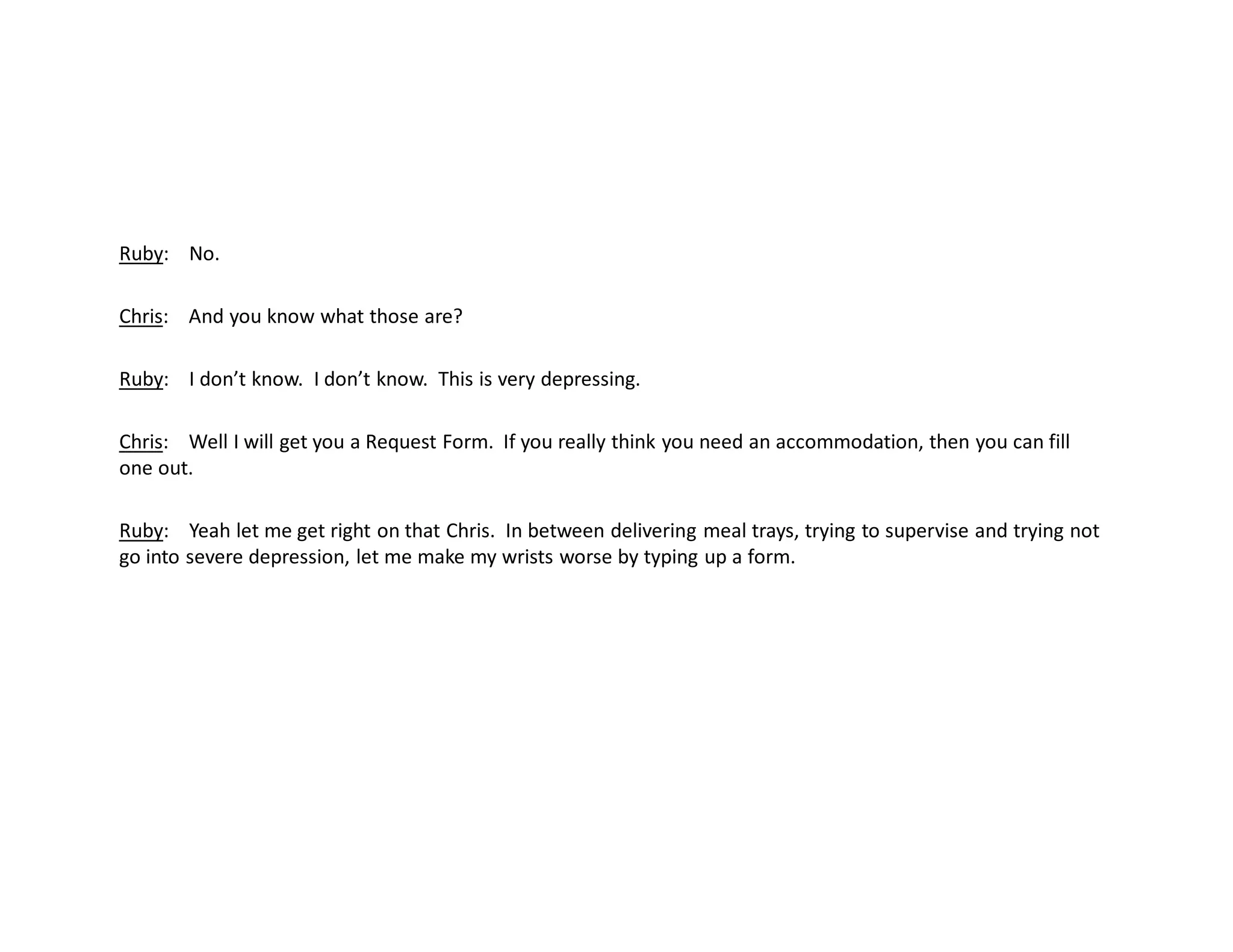 Ruby: No.
Chris: And you know what those are?
Ruby: I don’t know. I don’t know. This is very depressing.
Chris: Well I will get you a Request Form. If you really think you need an accommodation, then you can fill
one out.
Ruby: Yeah let me get right on that Chris. In between delivering meal trays, trying to supervise and trying not
go into severe depression, let me make my wrists worse by typing up a form.
 