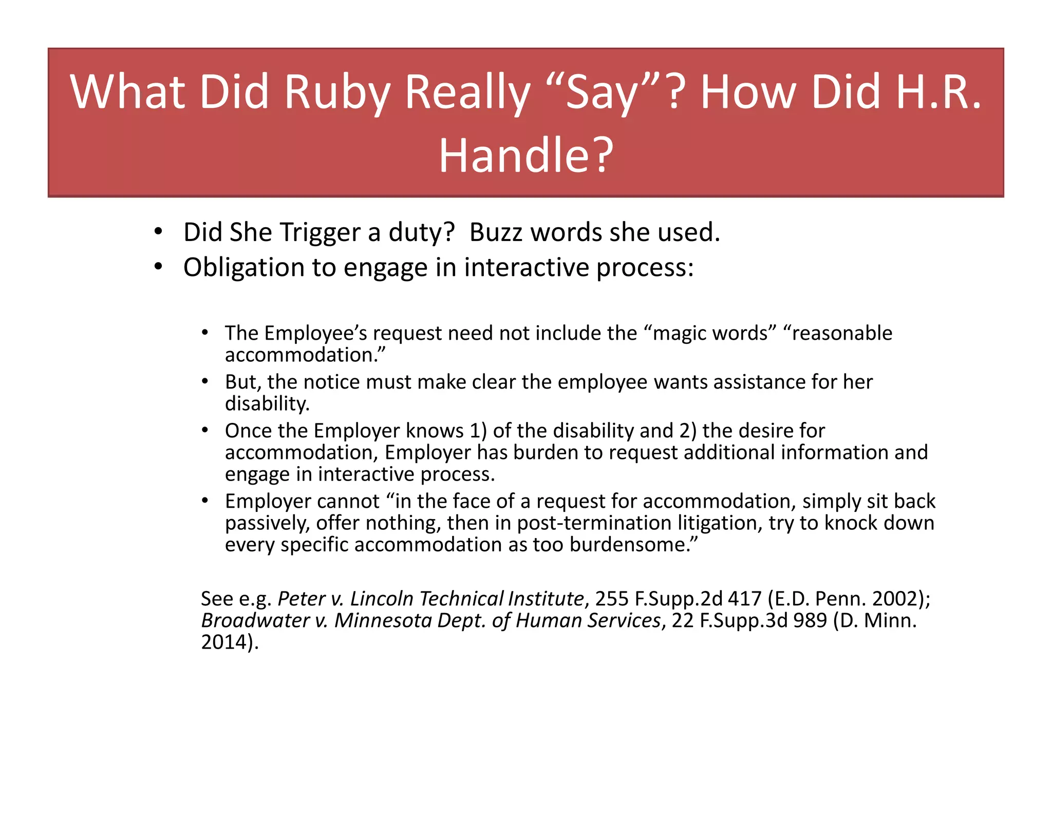 What Did Ruby Really “Say”? How Did H.R.
Handle?
• Did She Trigger a duty? Buzz words she used.
• Obligation to engage in interactive process:
• The Employee’s request need not include the “magic words” “reasonable
accommodation.”
• But, the notice must make clear the employee wants assistance for her
disability.
• Once the Employer knows 1) of the disability and 2) the desire for
accommodation, Employer has burden to request additional information and
engage in interactive process.
• Employer cannot “in the face of a request for accommodation, simply sit back
passively, offer nothing, then in post-termination litigation, try to knock down
every specific accommodation as too burdensome.”
See e.g. Peter v. Lincoln Technical Institute, 255 F.Supp.2d 417 (E.D. Penn. 2002);
Broadwater v. Minnesota Dept. of Human Services, 22 F.Supp.3d 989 (D. Minn.
2014).
 