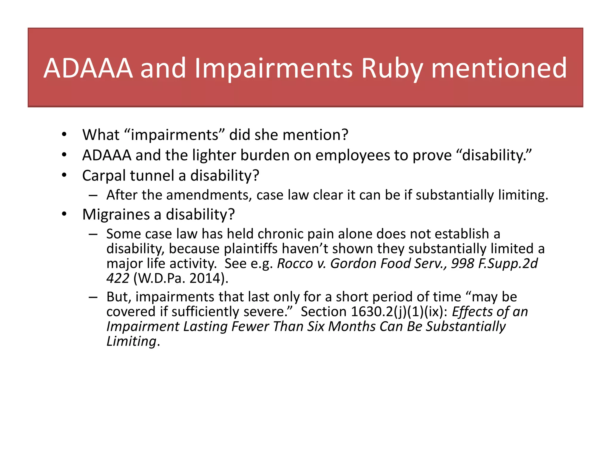 ADAAA and Impairments Ruby mentioned
• What “impairments” did she mention?
• ADAAA and the lighter burden on employees to prove “disability.”
• Carpal tunnel a disability?
– After the amendments, case law clear it can be if substantially limiting.
• Migraines a disability?
– Some case law has held chronic pain alone does not establish a
disability, because plaintiffs haven’t shown they substantially limited a
major life activity. See e.g. Rocco v. Gordon Food Serv., 998 F.Supp.2d
422 (W.D.Pa. 2014).
– But, impairments that last only for a short period of time “may be
covered if sufficiently severe.” Section 1630.2(j)(1)(ix): Effects of an
Impairment Lasting Fewer Than Six Months Can Be Substantially
Limiting.
 