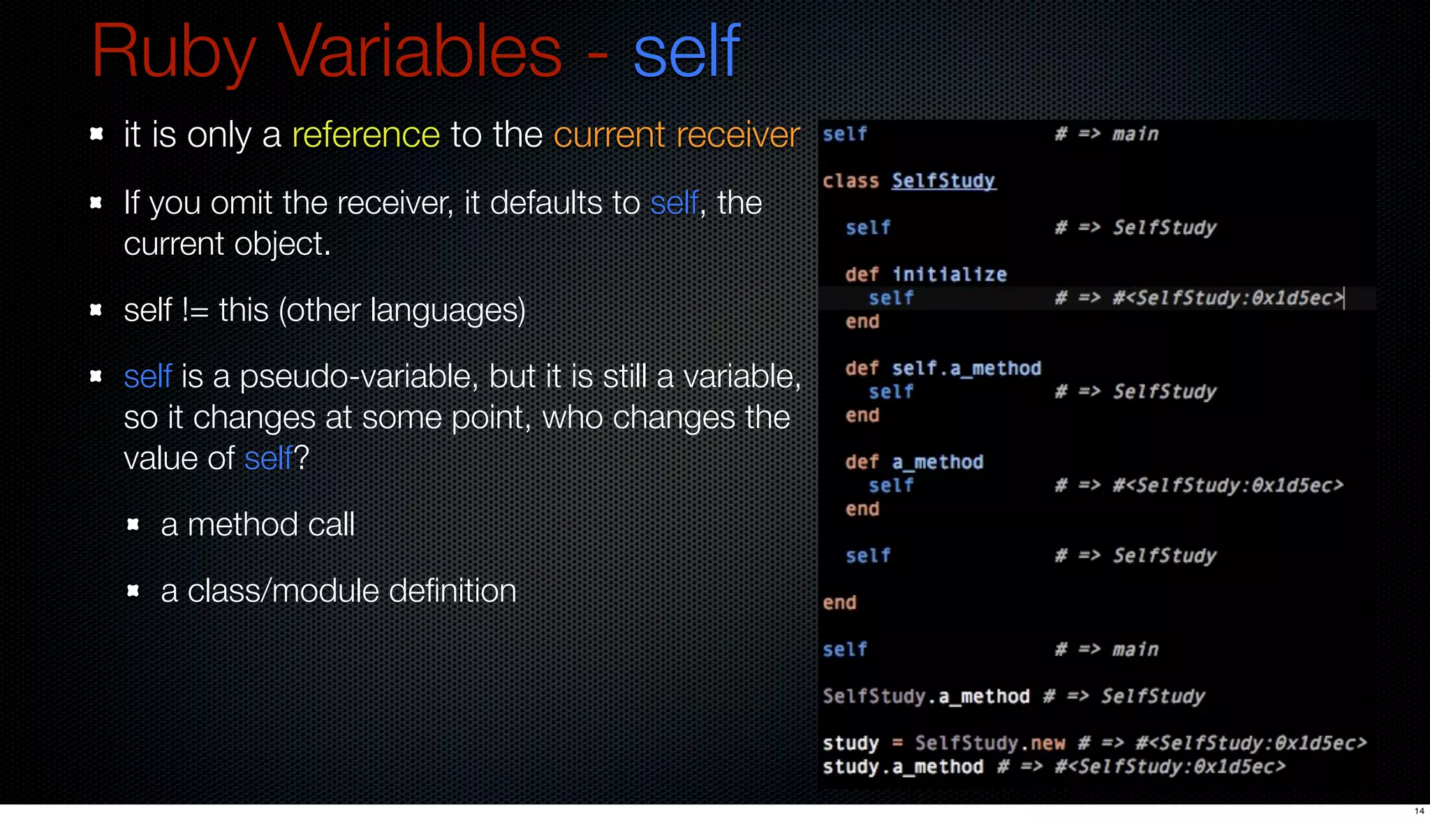 Ruby Variables - self
 it is only a reference to the current receiver
 If you omit the receiver, it defaults to self, the
 current object.
 self != this (other languages)
 self is a pseudo-variable, but it is still a variable,
 so it changes at some point, who changes the
 value of self?
   a method call
   a class/module deﬁnition




                                                          14
 