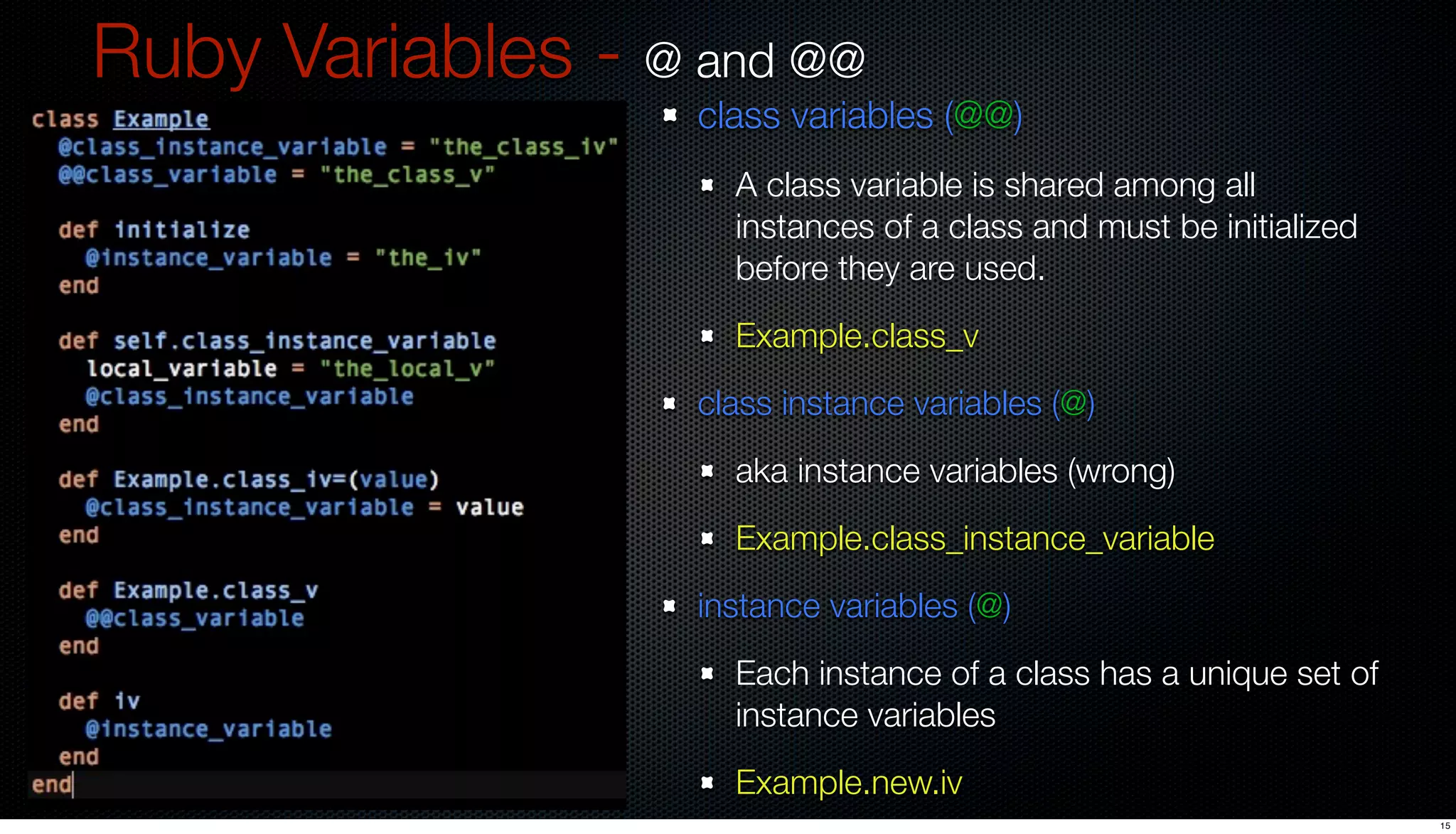 Ruby Variables - @ and @@
                   class variables (@@)
                     A class variable is shared among all
                     instances of a class and must be initialized
                     before they are used.
                     Example.class_v
                   class instance variables (@)
                     aka instance variables (wrong)
                     Example.class_instance_variable
                   instance variables (@)
                     Each instance of a class has a unique set of
                     instance variables
                     Example.new.iv
                                                                    15
 