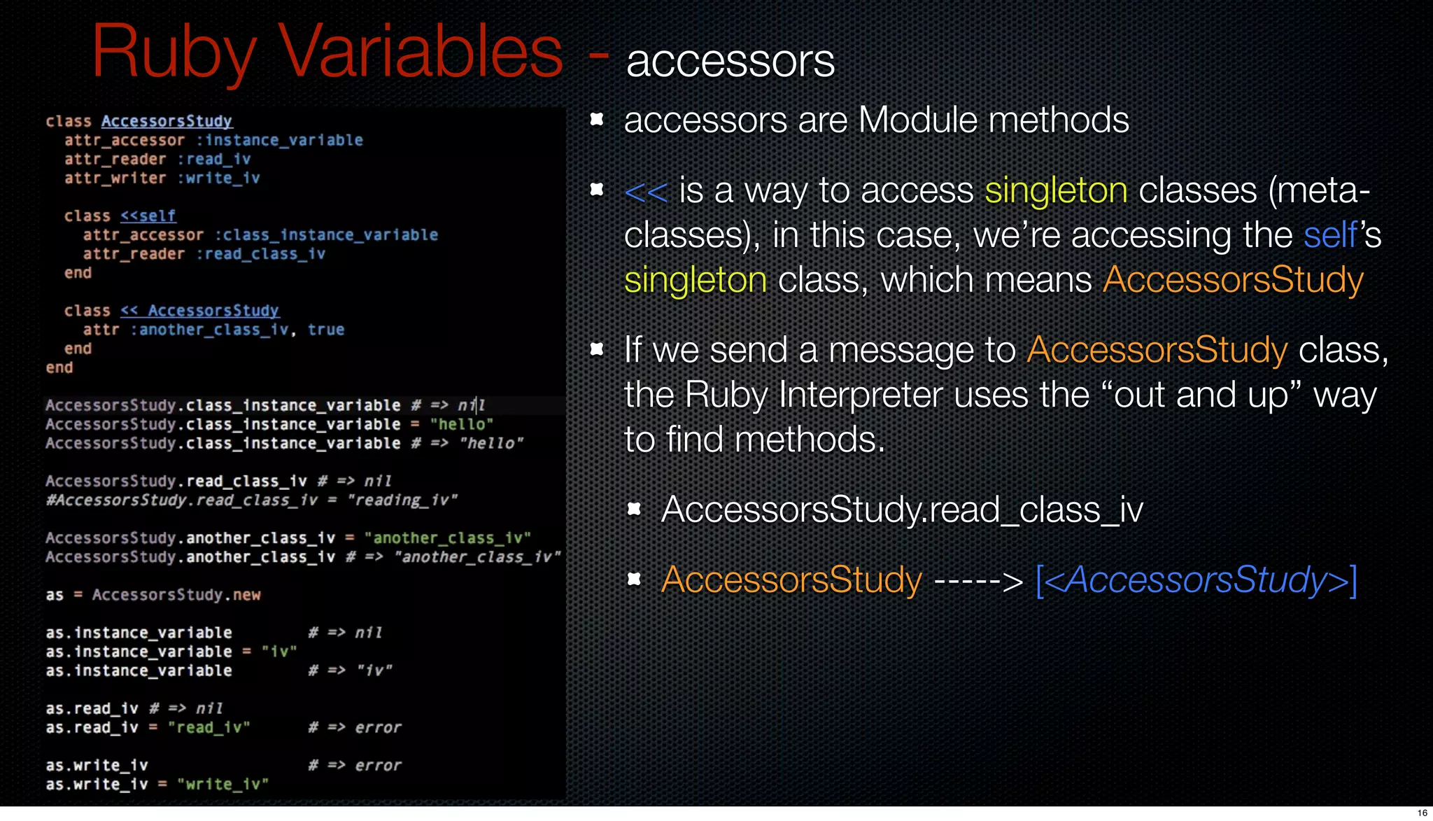 Ruby Variables - accessors
                  accessors are Module methods
                  << is a way to access singleton classes (meta-
                  classes), in this case, we’re accessing the self’s
                  singleton class, which means AccessorsStudy
                  If we send a message to AccessorsStudy class,
                  the Ruby Interpreter uses the “out and up” way
                  to ﬁnd methods.
                    AccessorsStudy.read_class_iv
                    AccessorsStudy -----> [<AccessorsStudy>]




                                                                       16
 