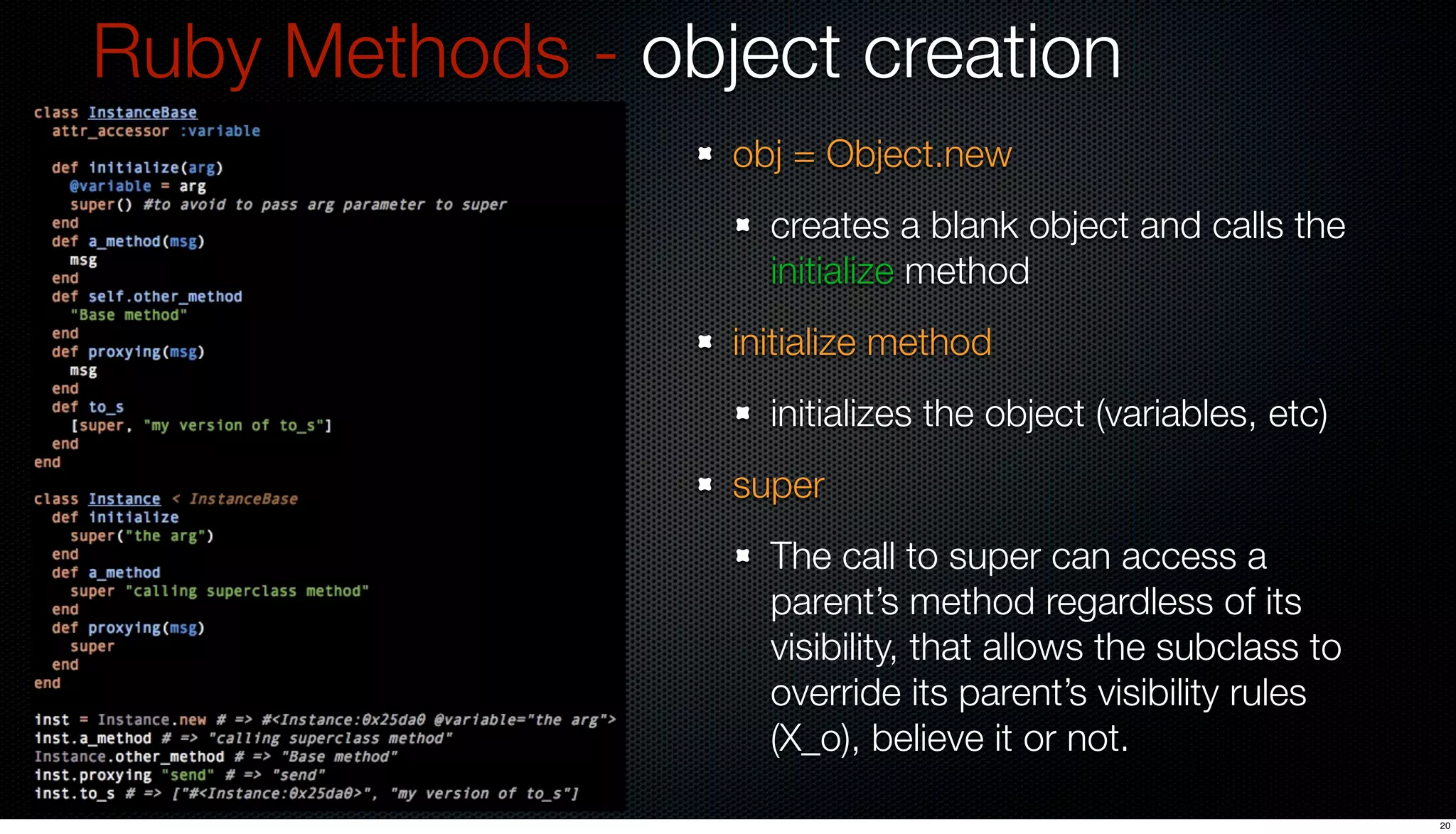 Ruby Methods - object creation
                  obj = Object.new
                    creates a blank object and calls the
                    initialize method
                  initialize method
                    initializes the object (variables, etc)
                  super
                    The call to super can access a
                    parent’s method regardless of its
                    visibility, that allows the subclass to
                    override its parent’s visibility rules
                    (X_o), believe it or not.

                                                              20
 
