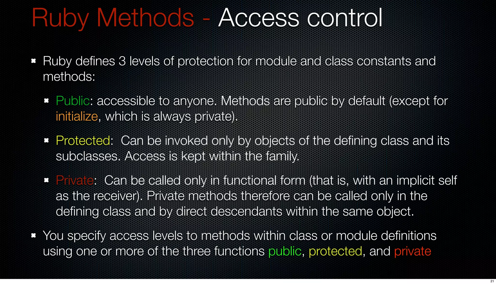 Ruby Methods - Access control
Ruby deﬁnes 3 levels of protection for module and class constants and
methods:
  Public: accessible to anyone. Methods are public by default (except for
  initialize, which is always private).
  Protected: Can be invoked only by objects of the deﬁning class and its
  subclasses. Access is kept within the family.
  Private: Can be called only in functional form (that is, with an implicit self
  as the receiver). Private methods therefore can be called only in the
  deﬁning class and by direct descendants within the same object.
You specify access levels to methods within class or module deﬁnitions
using one or more of the three functions public, protected, and private

                                                                                   21
 