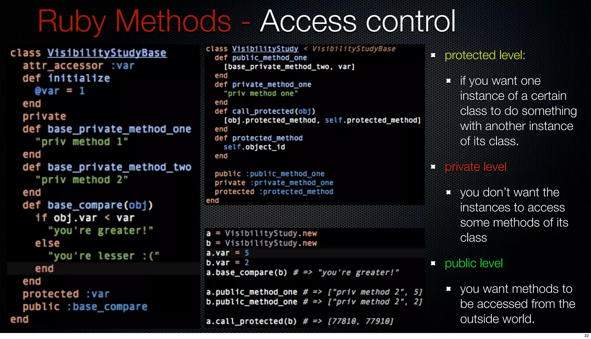 Ruby Methods - Access control
                            protected level:

                                if you want one
                                instance of a certain
                                class to do something
                                with another instance
                                of its class.

                            private level

                                you don’t want the
                                instances to access
                                some methods of its
                                class

                            public level

                                you want methods to
                                be accessed from the
                                outside world.
                                                        22
 