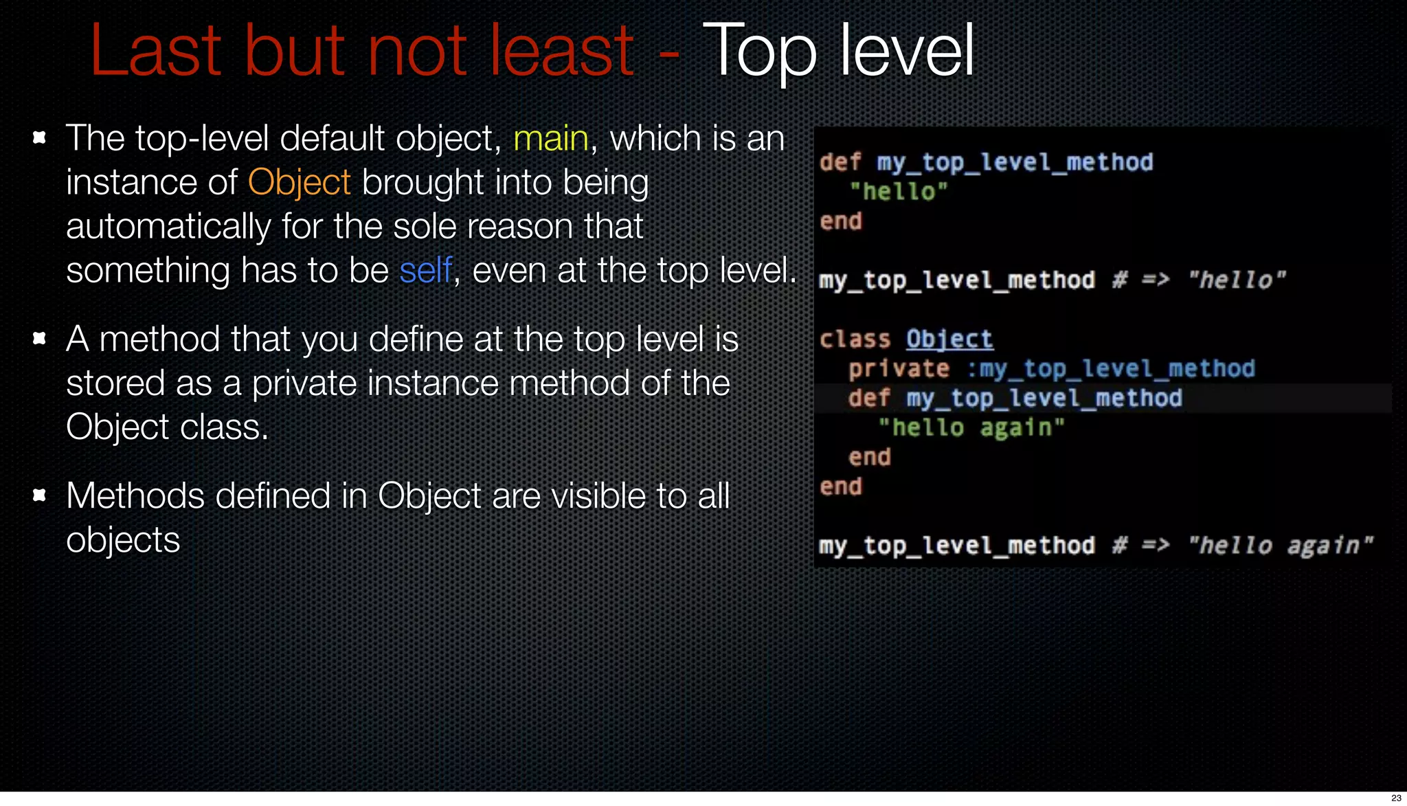 Last but not least - Top level
The top-level default object, main, which is an
instance of Object brought into being
automatically for the sole reason that
something has to be self, even at the top level.
A method that you deﬁne at the top level is
stored as a private instance method of the
Object class.
Methods deﬁned in Object are visible to all
objects




                                                   23
 