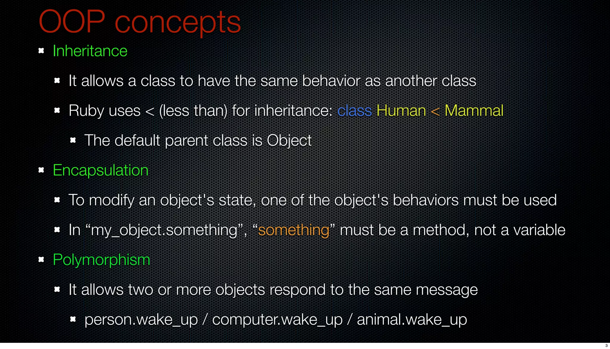 OOP concepts
Inheritance
  It allows a class to have the same behavior as another class
  Ruby uses < (less than) for inheritance: class Human < Mammal
    The default parent class is Object
Encapsulation
  To modify an object's state, one of the object's behaviors must be used
  In “my_object.something”, “something” must be a method, not a variable
Polymorphism
  It allows two or more objects respond to the same message
    person.wake_up / computer.wake_up / animal.wake_up
                                                                            3
 