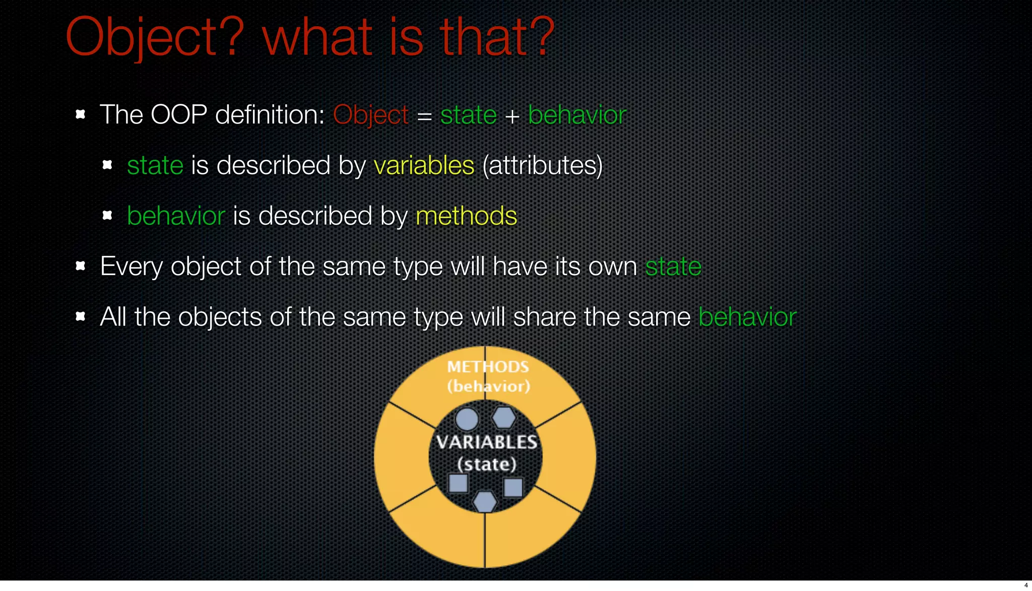 Object? what is that?
 The OOP deﬁnition: Object = state + behavior
   state is described by variables (attributes)
   behavior is described by methods
 Every object of the same type will have its own state
 All the objects of the same type will share the same behavior




                                                                 4
 