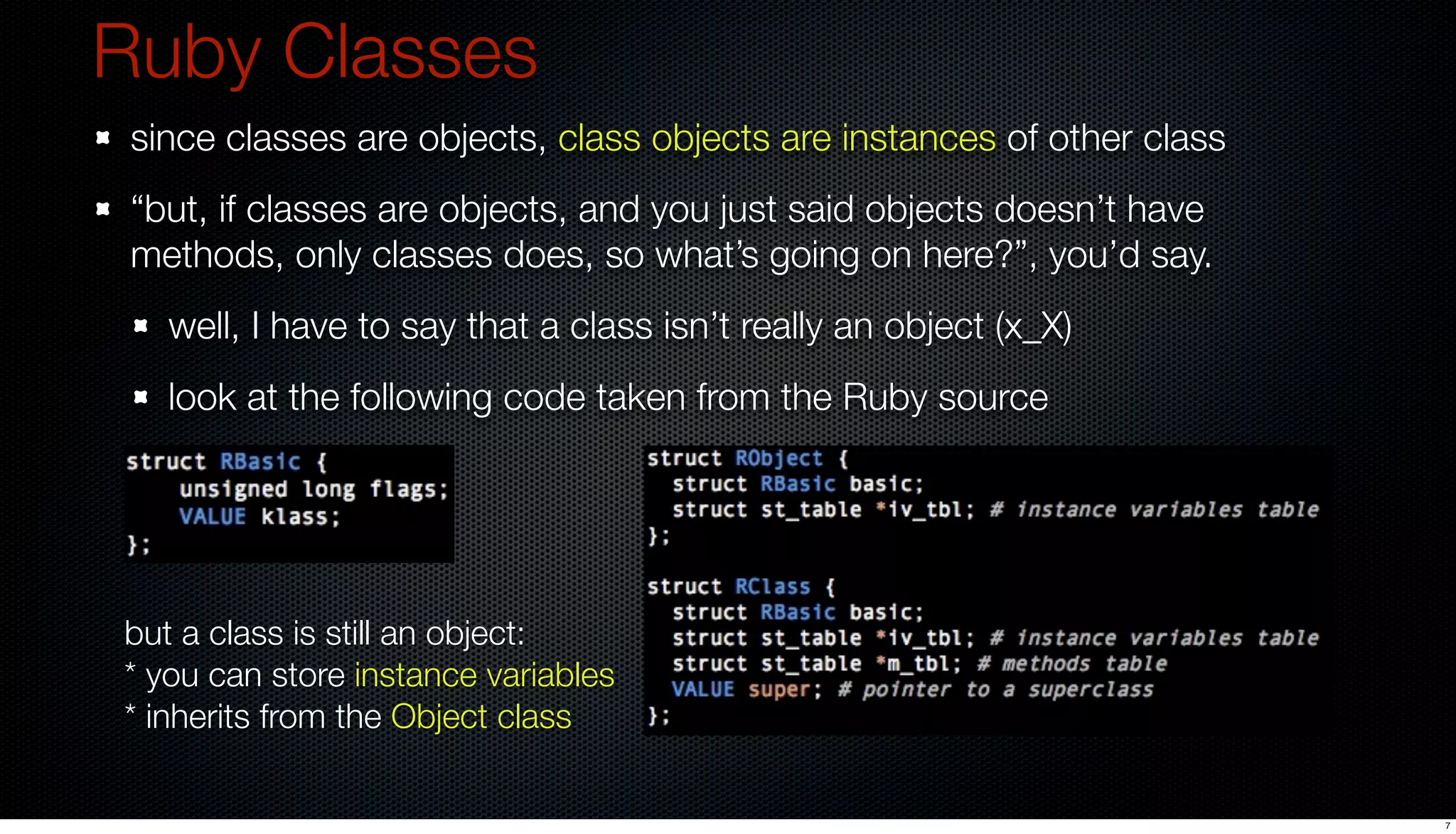 Ruby Classes
 since classes are objects, class objects are instances of other class
 “but, if classes are objects, and you just said objects doesn’t have
 methods, only classes does, so what’s going on here?”, you’d say.
   well, I have to say that a class isn’t really an object (x_X)
   look at the following code taken from the Ruby source




but a class is still an object:
* you can store instance variables
* inherits from the Object class

                                                                         7
 