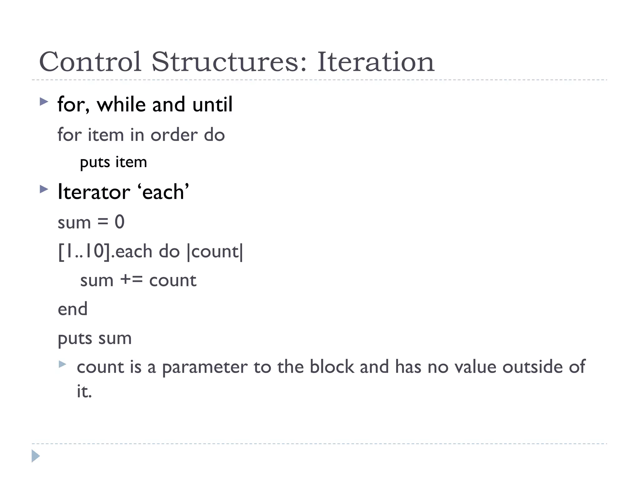 Control Structures: Iteration
 for, while and until
for item in order do
puts item
 Iterator ‘each’
sum = 0
[1..10].each do |count|
sum += count
end
puts sum
 count is a parameter to the block and has no value outside of
it.
 