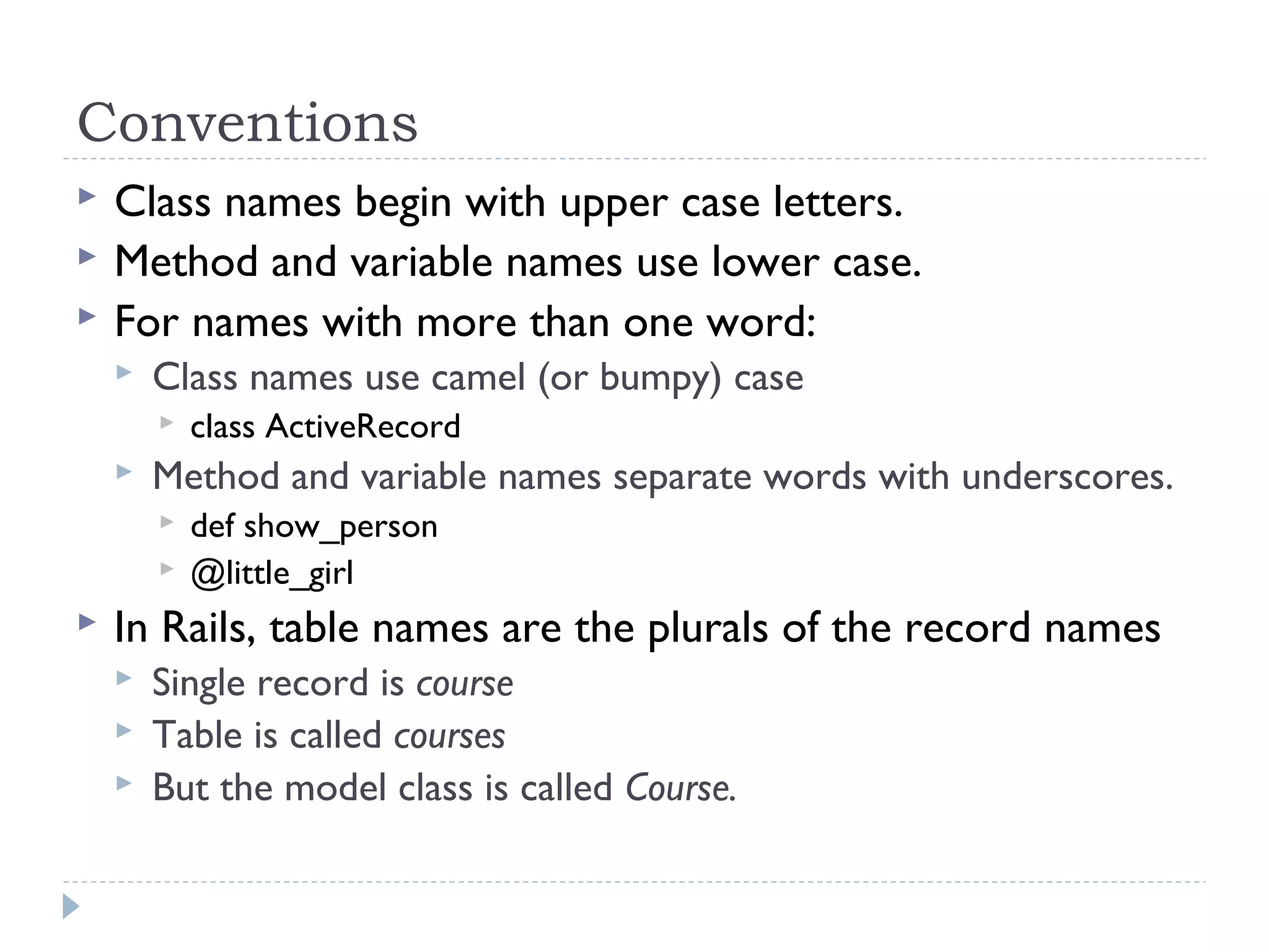 Conventions
 Class names begin with upper case letters.
 Method and variable names use lower case.
 For names with more than one word:
 Class names use camel (or bumpy) case
 class ActiveRecord
 Method and variable names separate words with underscores.
 def show_person
 @little_girl
 In Rails, table names are the plurals of the record names
 Single record is course
 Table is called courses
 But the model class is called Course.
 