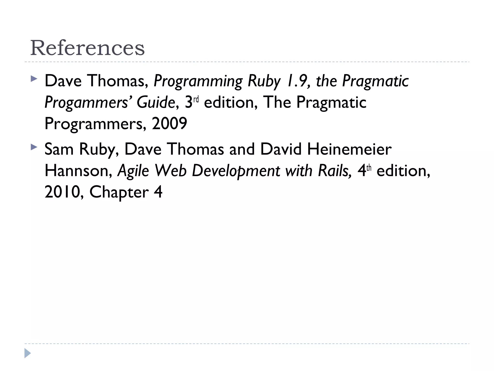 References
 Dave Thomas, Programming Ruby 1.9, the Pragmatic
Progammers’ Guide, 3rd
edition, The Pragmatic
Programmers, 2009
 Sam Ruby, Dave Thomas and David Heinemeier
Hannson, Agile Web Development with Rails, 4th
edition,
2010, Chapter 4
 