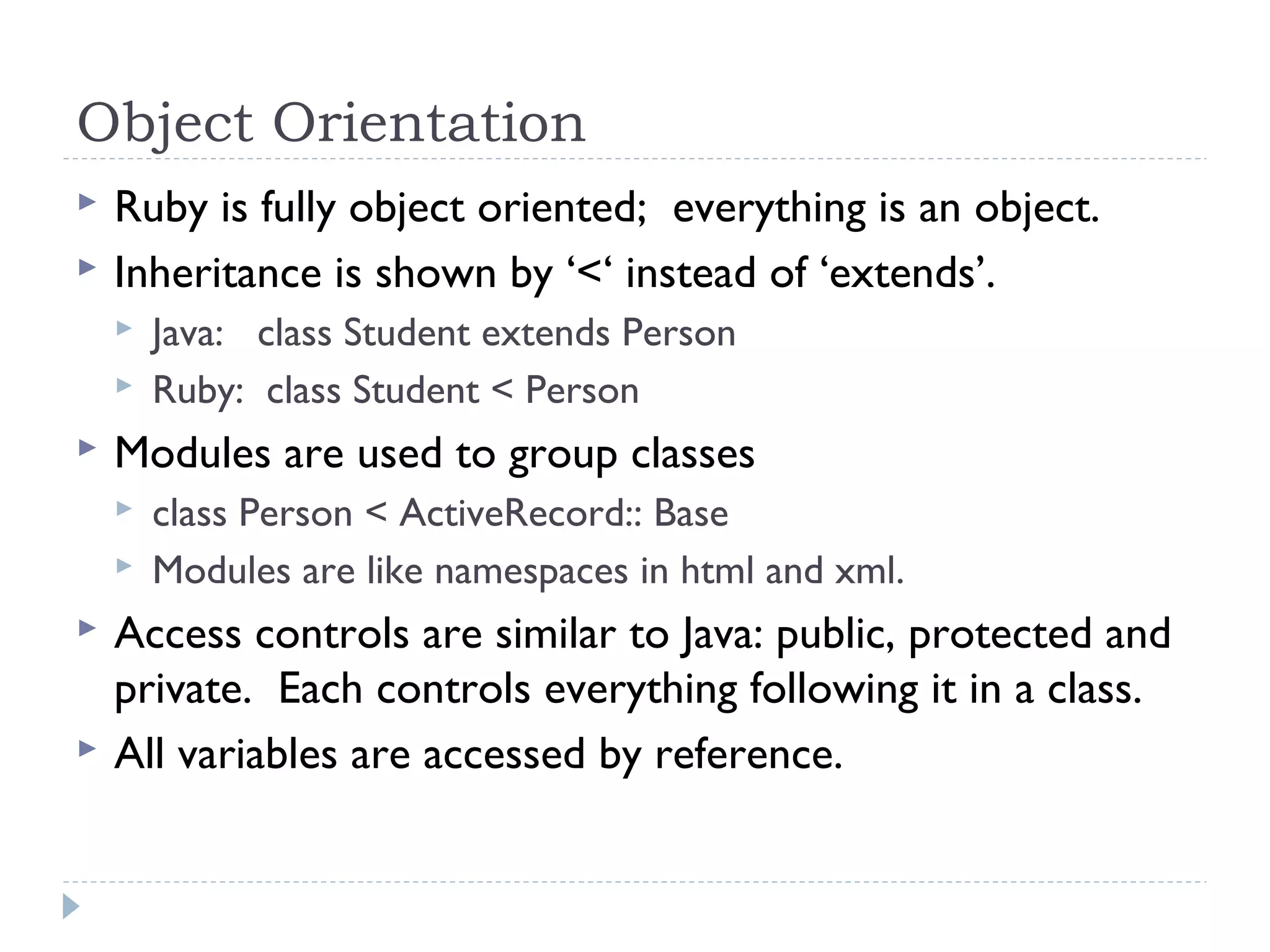 Object Orientation
 Ruby is fully object oriented; everything is an object.
 Inheritance is shown by ‘<‘ instead of ‘extends’.
 Java: class Student extends Person
 Ruby: class Student < Person
 Modules are used to group classes
 class Person < ActiveRecord:: Base
 Modules are like namespaces in html and xml.
 Access controls are similar to Java: public, protected and
private. Each controls everything following it in a class.
 All variables are accessed by reference.
 
