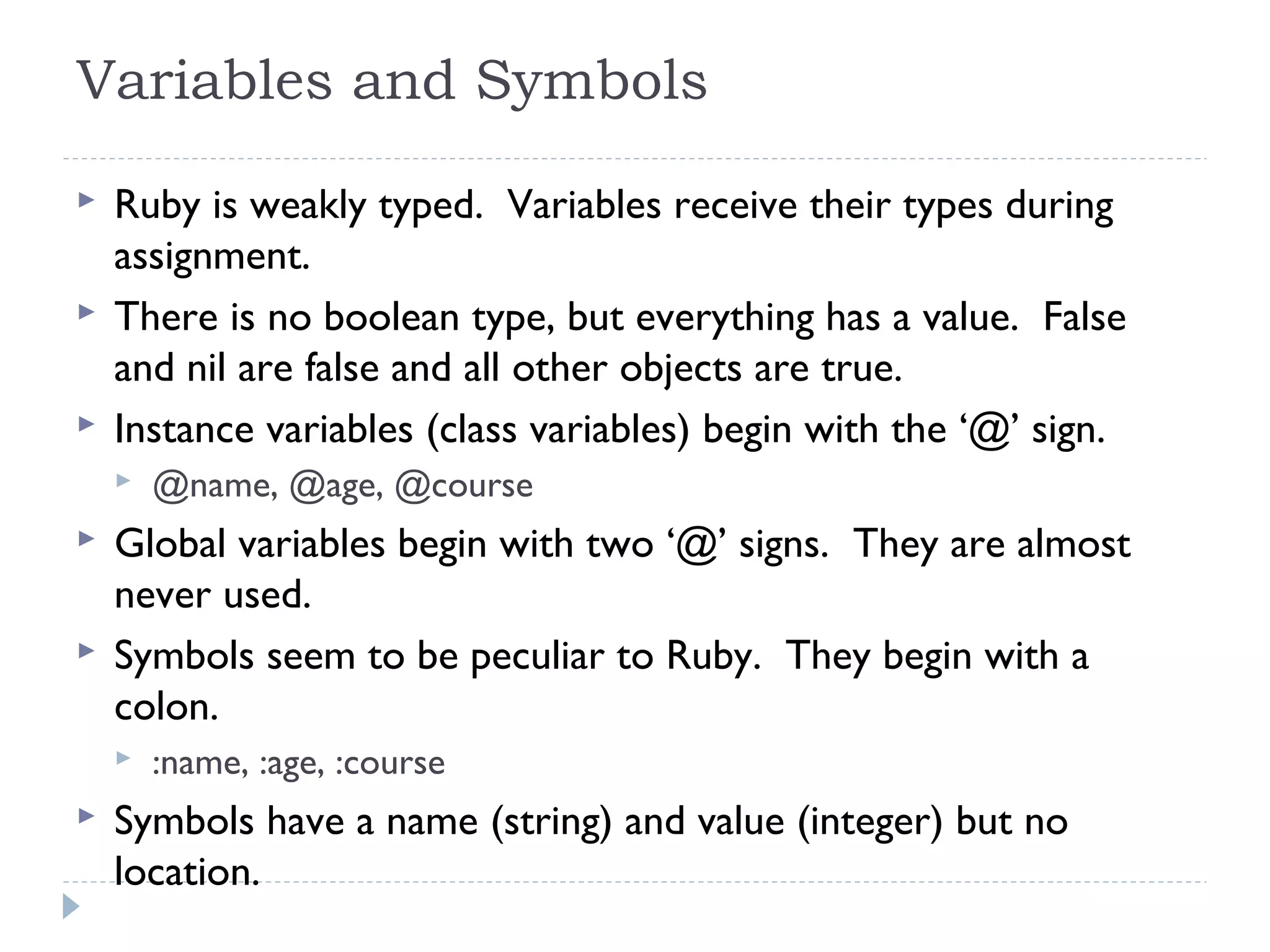Variables and Symbols
 Ruby is weakly typed. Variables receive their types during
assignment.
 There is no boolean type, but everything has a value. False
and nil are false and all other objects are true.
 Instance variables (class variables) begin with the ‘@’ sign.
 @name, @age, @course
 Global variables begin with two ‘@’ signs. They are almost
never used.
 Symbols seem to be peculiar to Ruby. They begin with a
colon.
 :name, :age, :course
 Symbols have a name (string) and value (integer) but no
location.
 