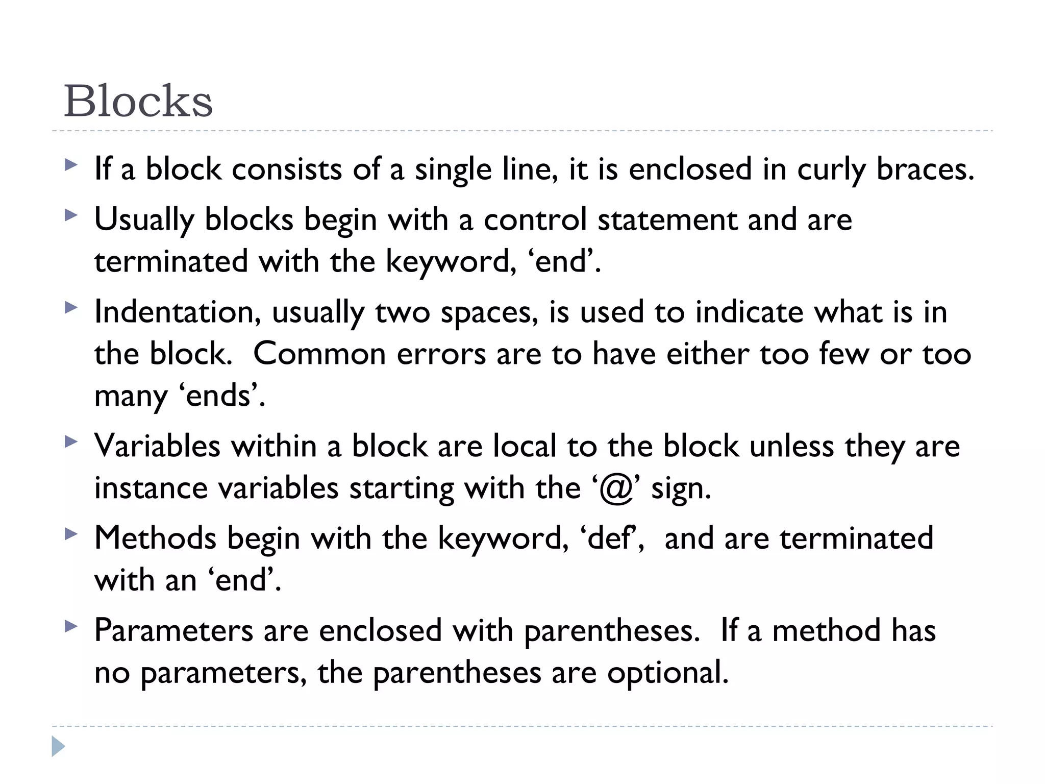 Blocks
 If a block consists of a single line, it is enclosed in curly braces.
 Usually blocks begin with a control statement and are
terminated with the keyword, ‘end’.
 Indentation, usually two spaces, is used to indicate what is in
the block. Common errors are to have either too few or too
many ‘ends’.
 Variables within a block are local to the block unless they are
instance variables starting with the ‘@’ sign.
 Methods begin with the keyword, ‘def’, and are terminated
with an ‘end’.
 Parameters are enclosed with parentheses. If a method has
no parameters, the parentheses are optional.
 
