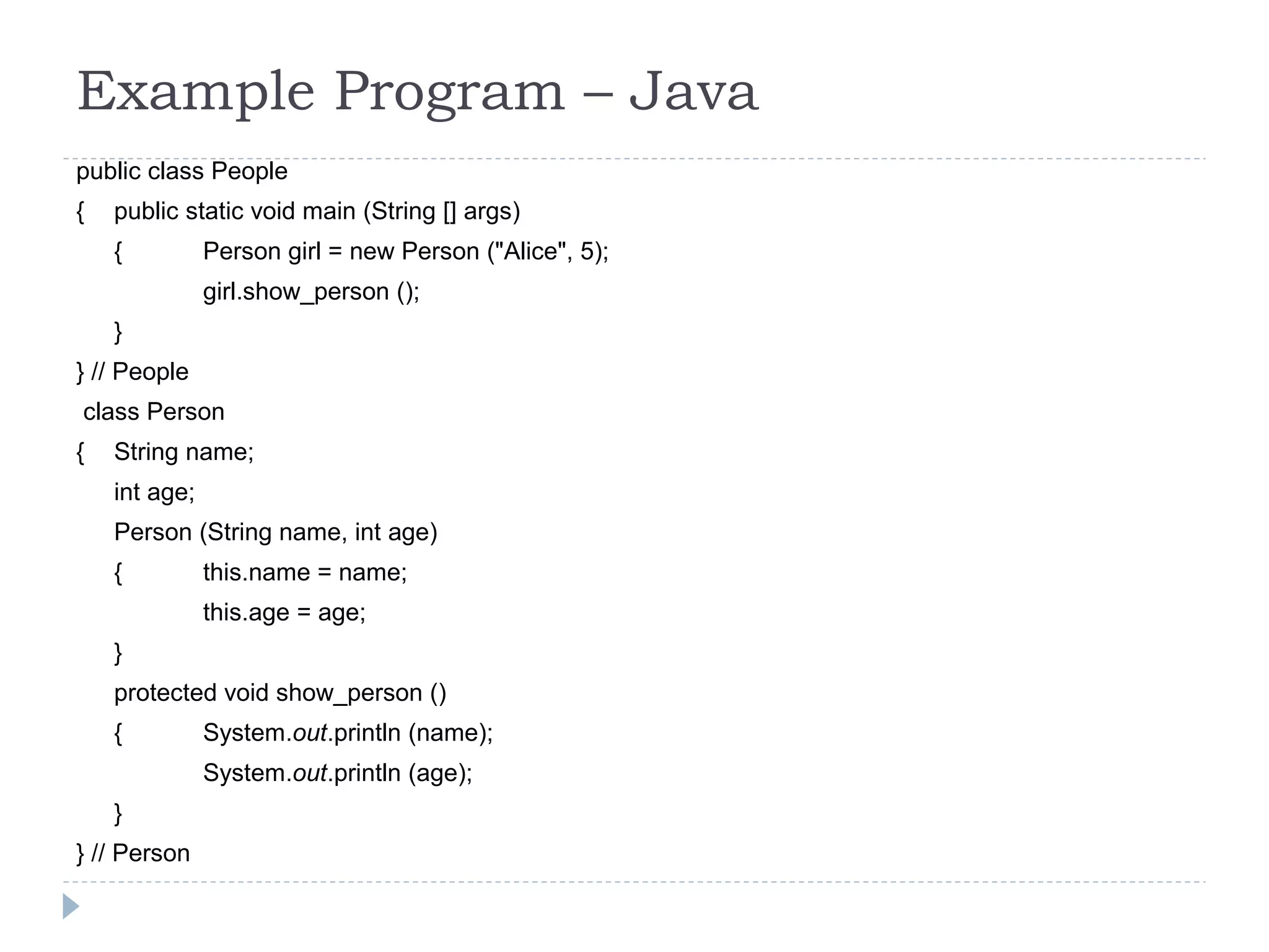 Example Program – Java
public class People
{ public static void main (String [] args)
{ Person girl = new Person ("Alice", 5);
girl.show_person ();
}
} // People
class Person
{ String name;
int age;
Person (String name, int age)
{ this.name = name;
this.age = age;
}
protected void show_person ()
{ System.out.println (name);
System.out.println (age);
}
} // Person
 
