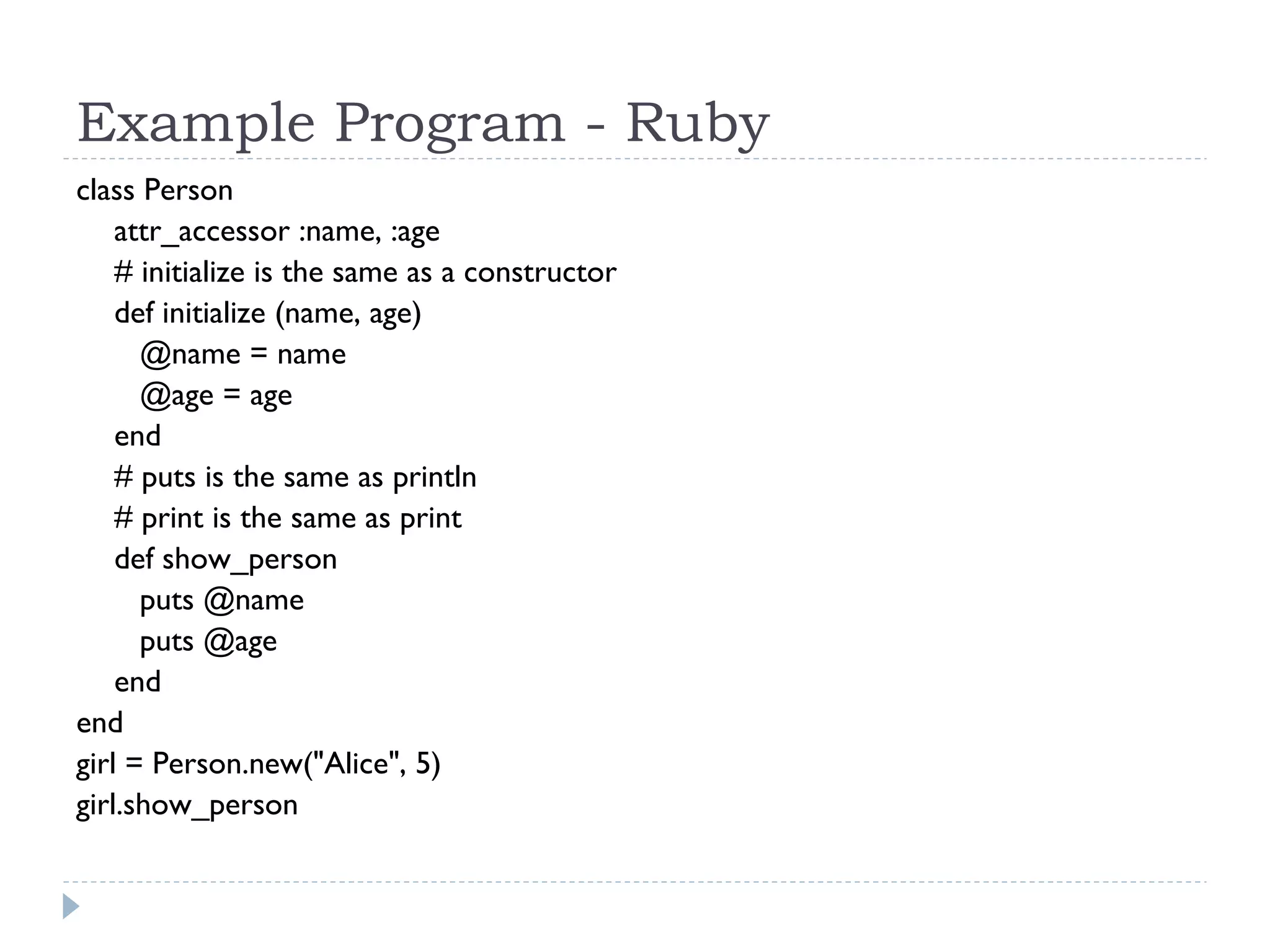 Example Program - Ruby
class Person
attr_accessor :name, :age
  # initialize is the same as a constructor
def initialize (name, age)
@name = name
@age = age
end
# puts is the same as println
# print is the same as print
def show_person
puts @name
puts @age
end
end
girl = Person.new("Alice", 5)
girl.show_person
 