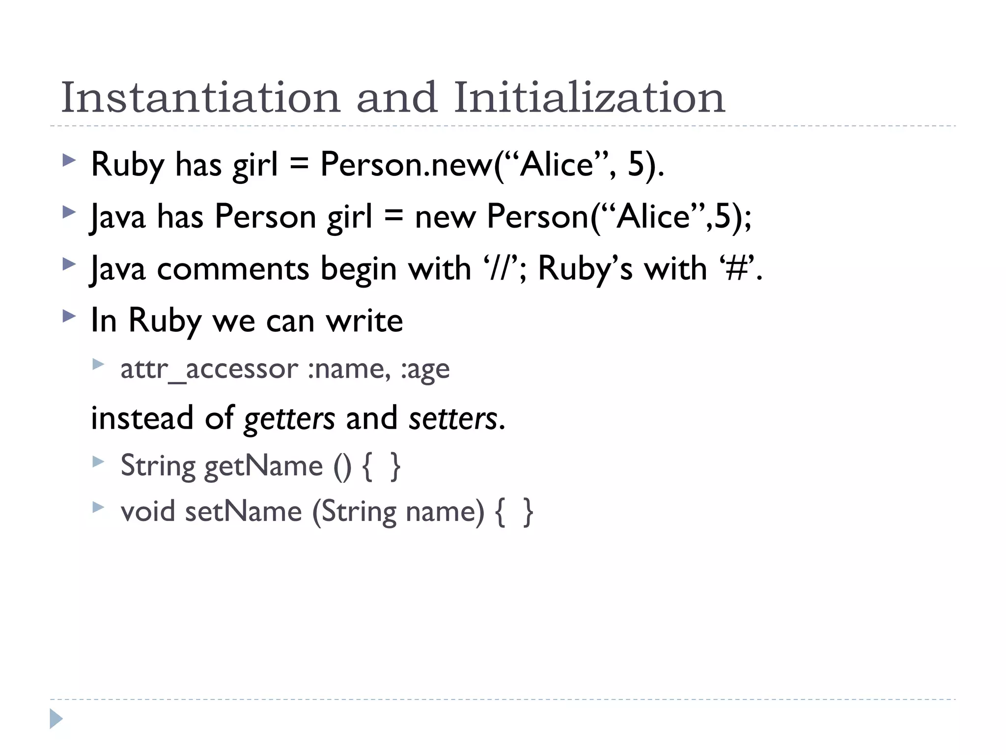 Instantiation and Initialization
 Ruby has girl = Person.new(“Alice”, 5).
 Java has Person girl = new Person(“Alice”,5);
 Java comments begin with ‘//’; Ruby’s with ‘#’.
 In Ruby we can write
 attr_accessor :name, :age
instead of getters and setters.
 String getName () { }
 void setName (String name) { }
 