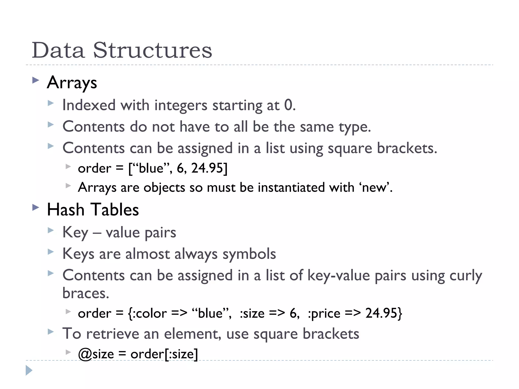 Data Structures
 Arrays
 Indexed with integers starting at 0.
 Contents do not have to all be the same type.
 Contents can be assigned in a list using square brackets.
 order = [“blue”, 6, 24.95]
 Arrays are objects so must be instantiated with ‘new’.
 Hash Tables
 Key – value pairs
 Keys are almost always symbols
 Contents can be assigned in a list of key-value pairs using curly
braces.
 order = {:color => “blue”, :size => 6, :price => 24.95}
 To retrieve an element, use square brackets
 @size = order[:size]
 
