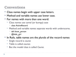 Conventions
 Class names begin with upper case letters.
 Method and variable names use lower case.
 For names with more than one word:
 Class names use camel (or bumpy) case
 class ActiveRecord
 Method and variable names separate words with underscores.
 def show_person
 @little_girl
 In Rails, table names are the plurals of the record names
 Single record is course
 Table is called courses
 But the model class is called Course.
 
