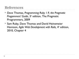 References
 Dave Thomas, Programming Ruby 1.9, the Pragmatic
Progammers’ Guide, 3rd
edition, The Pragmatic
Programmers, 2009
 Sam Ruby, Dave Thomas and David Heinemeier
Hannson, Agile Web Development with Rails, 4th
edition,
2010, Chapter 4
 