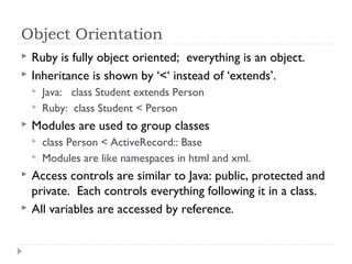Object Orientation
 Ruby is fully object oriented; everything is an object.
 Inheritance is shown by ‘<‘ instead of ‘extends’.
 Java: class Student extends Person
 Ruby: class Student < Person
 Modules are used to group classes
 class Person < ActiveRecord:: Base
 Modules are like namespaces in html and xml.
 Access controls are similar to Java: public, protected and
private. Each controls everything following it in a class.
 All variables are accessed by reference.
 