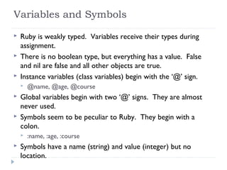 Variables and Symbols
 Ruby is weakly typed. Variables receive their types during
assignment.
 There is no boolean type, but everything has a value. False
and nil are false and all other objects are true.
 Instance variables (class variables) begin with the ‘@’ sign.
 @name, @age, @course
 Global variables begin with two ‘@’ signs. They are almost
never used.
 Symbols seem to be peculiar to Ruby. They begin with a
colon.
 :name, :age, :course
 Symbols have a name (string) and value (integer) but no
location.
 