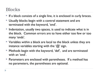 Blocks
 If a block consists of a single line, it is enclosed in curly braces.
 Usually blocks begin with a control statement and are
terminated with the keyword, ‘end’.
 Indentation, usually two spaces, is used to indicate what is in
the block. Common errors are to have either too few or too
many ‘ends’.
 Variables within a block are local to the block unless they are
instance variables starting with the ‘@’ sign.
 Methods begin with the keyword, ‘def’, and are terminated
with an ‘end’.
 Parameters are enclosed with parentheses. If a method has
no parameters, the parentheses are optional.
 