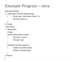 Example Program – Java
public class People
{ public static void main (String [] args)
{ Person girl = new Person ("Alice", 5);
girl.show_person ();
}
} // People
class Person
{ String name;
int age;
Person (String name, int age)
{ this.name = name;
this.age = age;
}
protected void show_person ()
{ System.out.println (name);
System.out.println (age);
}
} // Person
 