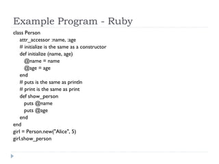Example Program - Ruby
class Person
attr_accessor :name, :age
  # initialize is the same as a constructor
def initialize (name, age)
@name = name
@age = age
end
# puts is the same as println
# print is the same as print
def show_person
puts @name
puts @age
end
end
girl = Person.new("Alice", 5)
girl.show_person
 