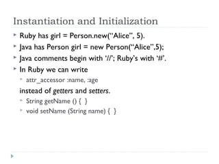 Instantiation and Initialization
 Ruby has girl = Person.new(“Alice”, 5).
 Java has Person girl = new Person(“Alice”,5);
 Java comments begin with ‘//’; Ruby’s with ‘#’.
 In Ruby we can write
 attr_accessor :name, :age
instead of getters and setters.
 String getName () { }
 void setName (String name) { }
 