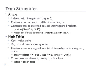 Data Structures
 Arrays
 Indexed with integers starting at 0.
 Contents do not have to all be the same type.
 Contents can be assigned in a list using square brackets.
 order = [“blue”, 6, 24.95]
 Arrays are objects so must be instantiated with ‘new’.
 Hash Tables
 Key – value pairs
 Keys are almost always symbols
 Contents can be assigned in a list of key-value pairs using curly
braces.
 order = {:color => “blue”, :size => 6, :price => 24.95}
 To retrieve an element, use square brackets
 @size = order[:size]
 