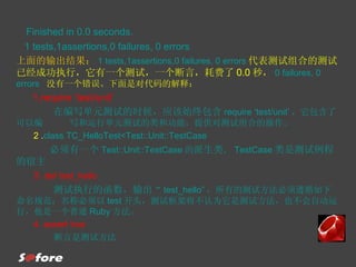 Finished in 0.0 seconds. 1 tests,1assertions,0 failures, 0 errors 上面的输出结果： 1 tests,1assertions,0 failures, 0 errors 代表测试组合的测试已经成功执行，它有一个测试，一个断言，耗费了 0.0 秒， 0 failures, 0 errors  没有一个错误。下面是对代码的解释： 1.require ‘test/unit’ 在编写单元测试的时候，应该始终包含 require ‘test/unit’ ，它包含了可以编  写和运行单元测试的类和功能，提供对测试组合的操作。 2 . class TC_HelloTest<Test::Unit::TestCase 必须有一个 Test::Unit::TestCase 的 派生类 ， TestCase 类是测试例程的宿主 3 . def test_hello 测试执行的函数，输出 “ test_hello” ，所有的测试方法必须遵循如下命名规范：名称必须以 test 开头，测试框架将不认为它是测试方法，也不会自动运行，他是一个普通 Ruby 方法。 4. assert true 断言是测试方法 