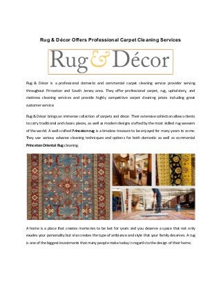 Rug & Décor Offers Professional Carpet Cleaning Services
Rug & Décor is a professional domestic
throughout Princeton and South Jersey area. They offer professional carpet,
mattress cleaning services and provide highly competitive carpet cleaning
customer service.
Rug & Décor brings an immense collection of carpets
to carry traditional and classic pieces,
of the world. A well-crafted Princeton
They use various advance cleaning techniques and options for both domestic
Princeton Oriental Rug cleaning.
A home is a place that creates memories
exudes your personality but also creates the type of ambiance and style
is one of the biggest investments that
Rug & Décor Offers Professional Carpet Cleaning Services
domestic and commercial carpet cleaning service provider
throughout Princeton and South Jersey area. They offer professional carpet, rug, upholstery,
mattress cleaning services and provide highly competitive carpet cleaning prices
collection of carpets and décor. Their extensive collection allows
c pieces, as well as modern designs crafted by the most skilled rug weavers
Princeton rug is a timeless treasure to be enjoyed for many years to come
They use various advance cleaning techniques and options for both domestic as well as
memories to be last for years and you deserve a space that not only
also creates the type of ambiance and style that your family deserves.
that many people make today in regards to the design of their home.
Rug & Décor Offers Professional Carpet Cleaning Services
cleaning service provider serving
rug, upholstery, and
prices including great
extensive collection allows clients
designs crafted by the most skilled rug weavers
many years to come.
s well as commercial
ou deserve a space that not only
your family deserves. A rug
in regards to the design of their home.
 