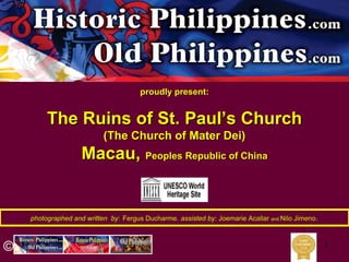 1
photographed and written byphotographed and written by:: Fergus DucharmeFergus Ducharme,, assisted by:assisted by: JoemarieJoemarie AcallarAcallar andand NiloNilo JimenoJimeno..
©
proudly present:proudly present:
The Ruins of St. PaulThe Ruins of St. Paul’’s Churchs Church
(The Church of Mater Dei)(The Church of Mater Dei)
Macau,Macau, Peoples Republic of ChinaPeoples Republic of China
 