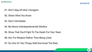 1
DAFTAR ISI
91. Don’t slag off other managers
92. Share What You Know
93. Don’t Intimiddate
94. Be Above Interdepartemental Warfare
95. Show That You’ll Fight To The Death For Your Team
96. Aim For Respect Rather Than Being Liked
97. Do One Or Two Things Well And Avoid The Rest
 