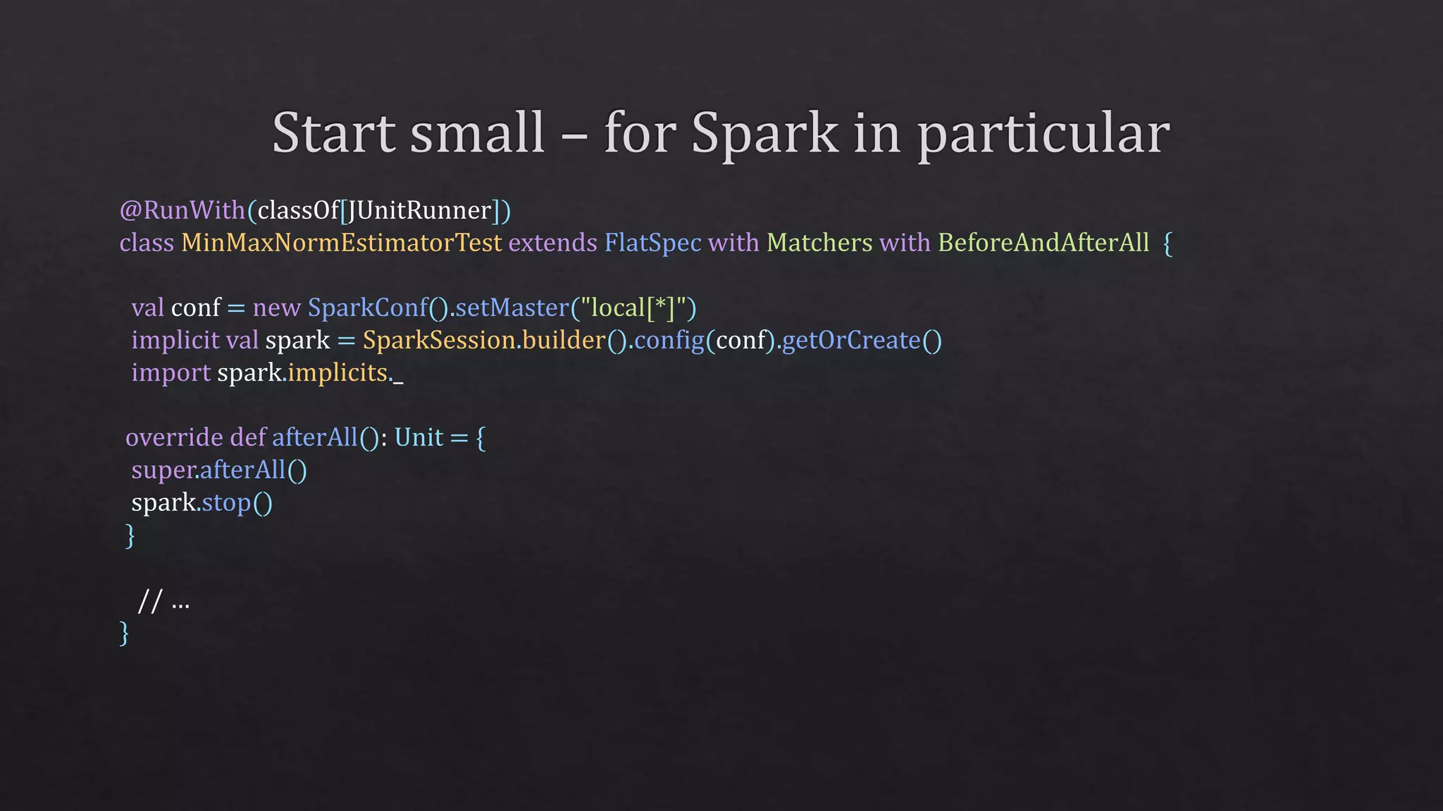 @RunWith(classOf[JUnitRunner])
class MinMaxNormEstimatorTest extends FlatSpec with Matchers with BeforeAndAfterAll {
val conf = new SparkConf().setMaster("local[*]")
implicit val spark = SparkSession.builder().config(conf).getOrCreate()
import spark.implicits._
override def afterAll(): Unit = {
super.afterAll()
spark.stop()
}
// …
}
 