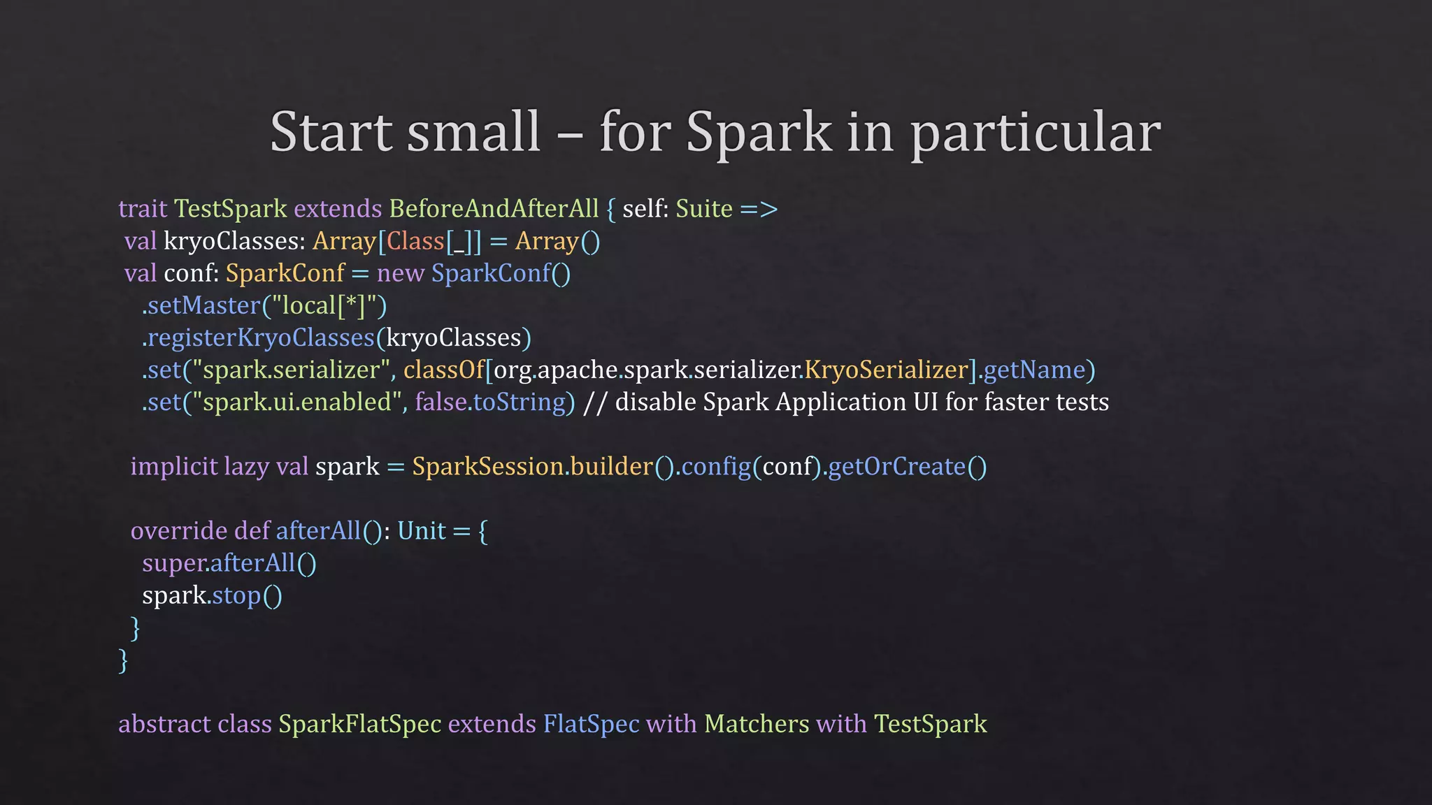 trait TestSpark extends BeforeAndAfterAll { self: Suite =>
val kryoClasses: Array[Class[_]] = Array()
val conf: SparkConf = new SparkConf()
.setMaster("local[*]")
.registerKryoClasses(kryoClasses)
.set("spark.serializer", classOf[org.apache.spark.serializer.KryoSerializer].getName)
.set("spark.ui.enabled", false.toString) // disable Spark Application UI for faster tests
implicit lazy val spark = SparkSession.builder().config(conf).getOrCreate()
override def afterAll(): Unit = {
super.afterAll()
spark.stop()
}
}
abstract class SparkFlatSpec extends FlatSpec with Matchers with TestSpark
 