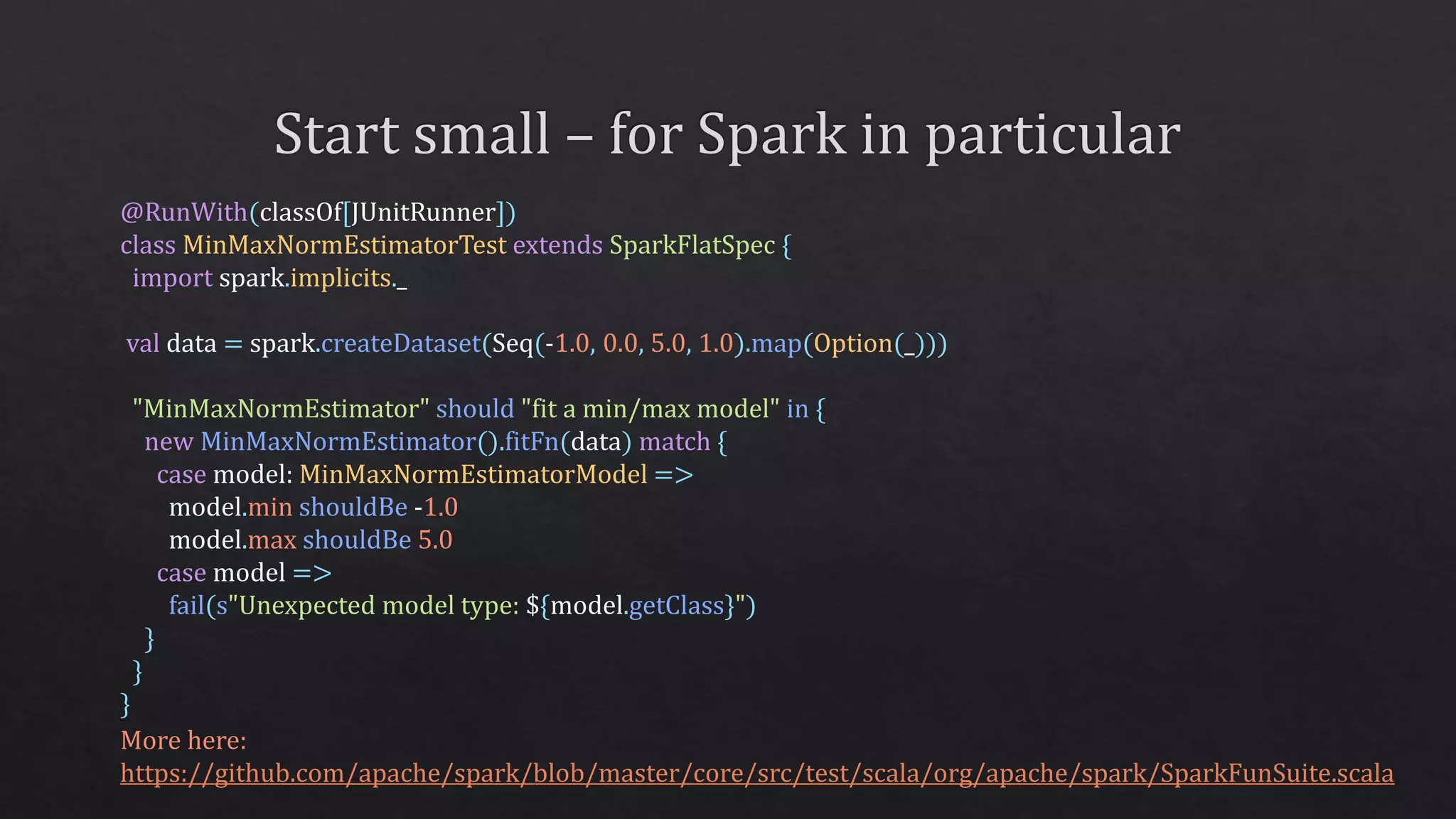 @RunWith(classOf[JUnitRunner])
class MinMaxNormEstimatorTest extends SparkFlatSpec {
import spark.implicits._
val data = spark.createDataset(Seq(-1.0, 0.0, 5.0, 1.0).map(Option(_)))
"MinMaxNormEstimator" should "fit a min/max model" in {
new MinMaxNormEstimator().fitFn(data) match {
case model: MinMaxNormEstimatorModel =>
model.min shouldBe -1.0
model.max shouldBe 5.0
case model =>
fail(s"Unexpected model type: ${model.getClass}")
}
}
}
More here:
https://github.com/apache/spark/blob/master/core/src/test/scala/org/apache/spark/SparkFunSuite.scala
 
